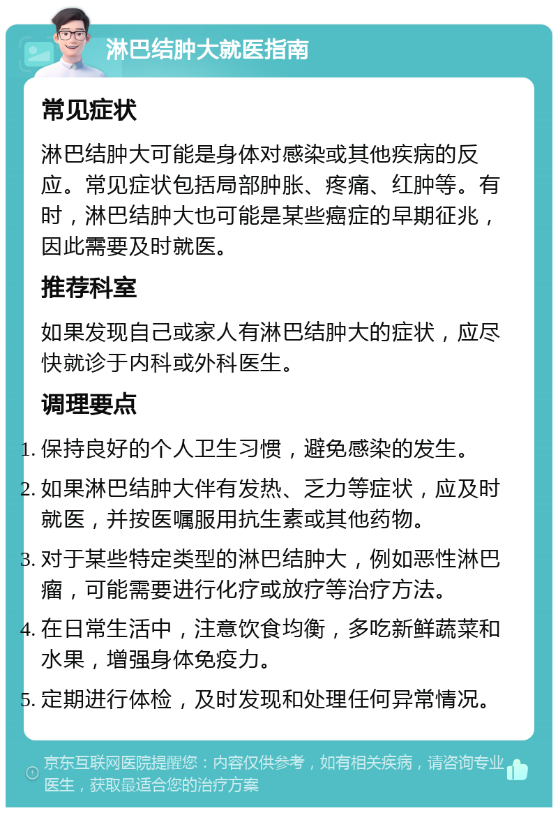 淋巴结肿大就医指南 常见症状 淋巴结肿大可能是身体对感染或其他疾病的反应。常见症状包括局部肿胀、疼痛、红肿等。有时，淋巴结肿大也可能是某些癌症的早期征兆，因此需要及时就医。 推荐科室 如果发现自己或家人有淋巴结肿大的症状，应尽快就诊于内科或外科医生。 调理要点 保持良好的个人卫生习惯，避免感染的发生。 如果淋巴结肿大伴有发热、乏力等症状，应及时就医，并按医嘱服用抗生素或其他药物。 对于某些特定类型的淋巴结肿大，例如恶性淋巴瘤，可能需要进行化疗或放疗等治疗方法。 在日常生活中，注意饮食均衡，多吃新鲜蔬菜和水果，增强身体免疫力。 定期进行体检，及时发现和处理任何异常情况。