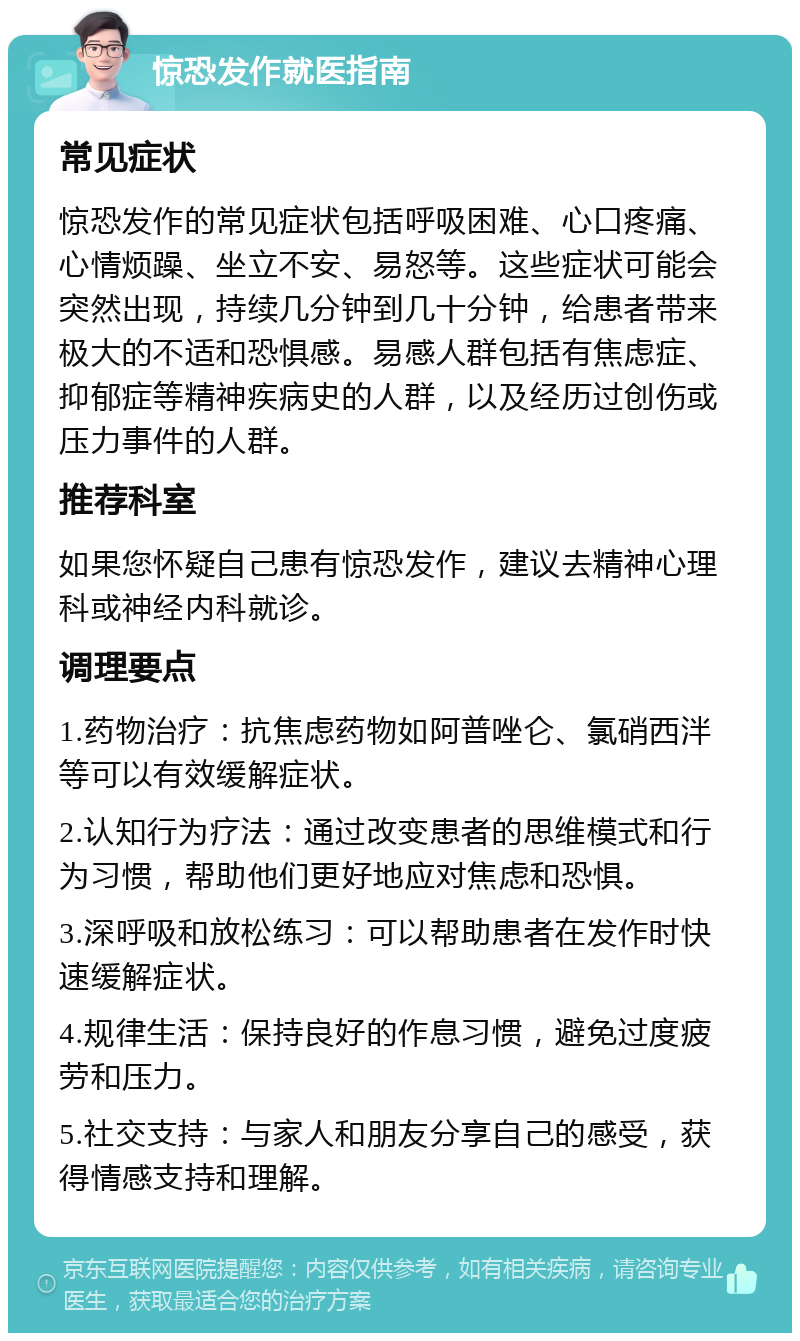 惊恐发作就医指南 常见症状 惊恐发作的常见症状包括呼吸困难、心口疼痛、心情烦躁、坐立不安、易怒等。这些症状可能会突然出现，持续几分钟到几十分钟，给患者带来极大的不适和恐惧感。易感人群包括有焦虑症、抑郁症等精神疾病史的人群，以及经历过创伤或压力事件的人群。 推荐科室 如果您怀疑自己患有惊恐发作，建议去精神心理科或神经内科就诊。 调理要点 1.药物治疗：抗焦虑药物如阿普唑仑、氯硝西泮等可以有效缓解症状。 2.认知行为疗法：通过改变患者的思维模式和行为习惯，帮助他们更好地应对焦虑和恐惧。 3.深呼吸和放松练习：可以帮助患者在发作时快速缓解症状。 4.规律生活：保持良好的作息习惯，避免过度疲劳和压力。 5.社交支持：与家人和朋友分享自己的感受，获得情感支持和理解。