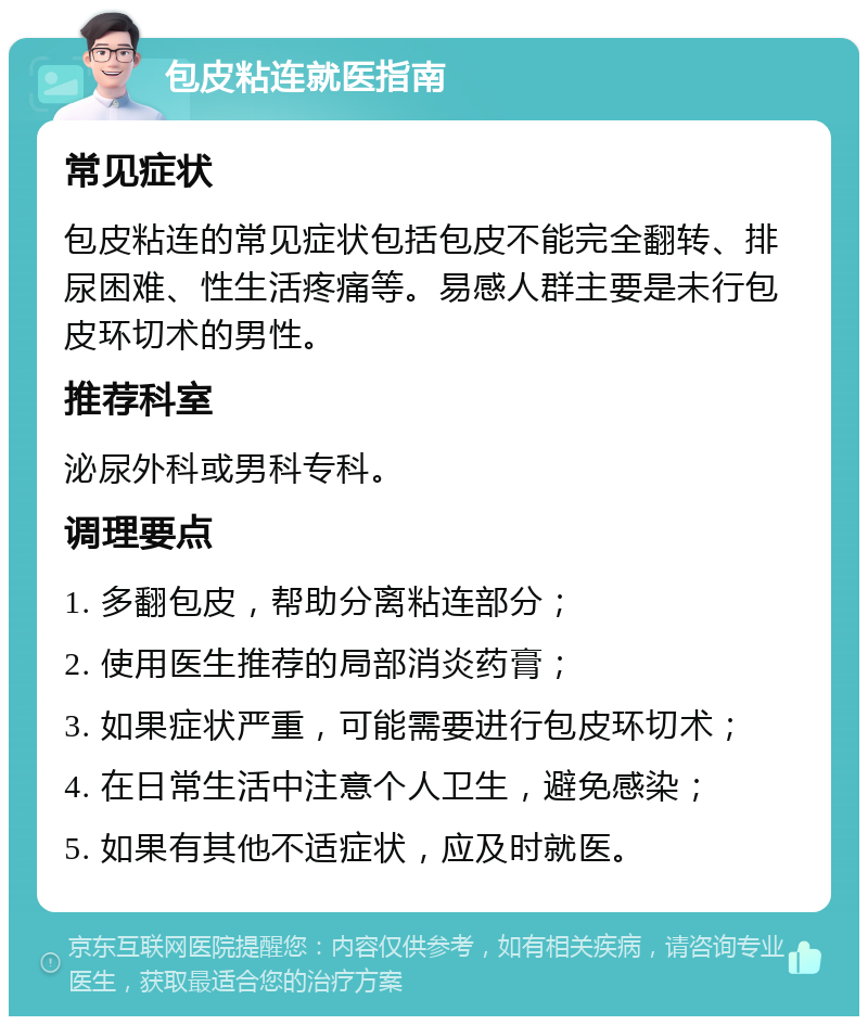 包皮粘连就医指南 常见症状 包皮粘连的常见症状包括包皮不能完全翻转、排尿困难、性生活疼痛等。易感人群主要是未行包皮环切术的男性。 推荐科室 泌尿外科或男科专科。 调理要点 1. 多翻包皮，帮助分离粘连部分； 2. 使用医生推荐的局部消炎药膏； 3. 如果症状严重，可能需要进行包皮环切术； 4. 在日常生活中注意个人卫生，避免感染； 5. 如果有其他不适症状，应及时就医。