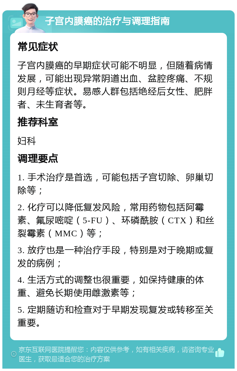 子宫内膜癌的治疗与调理指南 常见症状 子宫内膜癌的早期症状可能不明显，但随着病情发展，可能出现异常阴道出血、盆腔疼痛、不规则月经等症状。易感人群包括绝经后女性、肥胖者、未生育者等。 推荐科室 妇科 调理要点 1. 手术治疗是首选，可能包括子宫切除、卵巢切除等； 2. 化疗可以降低复发风险，常用药物包括阿霉素、氟尿嘧啶（5-FU）、环磷酰胺（CTX）和丝裂霉素（MMC）等； 3. 放疗也是一种治疗手段，特别是对于晚期或复发的病例； 4. 生活方式的调整也很重要，如保持健康的体重、避免长期使用雌激素等； 5. 定期随访和检查对于早期发现复发或转移至关重要。