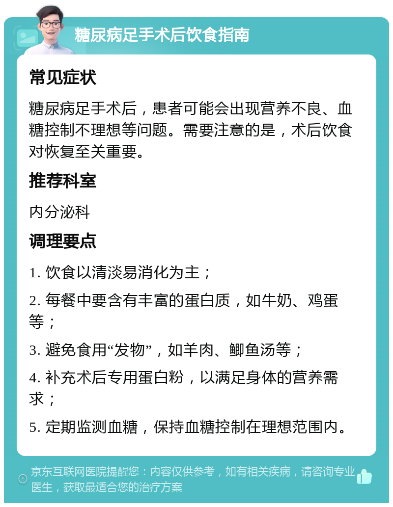 糖尿病足手术后饮食指南 常见症状 糖尿病足手术后，患者可能会出现营养不良、血糖控制不理想等问题。需要注意的是，术后饮食对恢复至关重要。 推荐科室 内分泌科 调理要点 1. 饮食以清淡易消化为主； 2. 每餐中要含有丰富的蛋白质，如牛奶、鸡蛋等； 3. 避免食用“发物”，如羊肉、鲫鱼汤等； 4. 补充术后专用蛋白粉，以满足身体的营养需求； 5. 定期监测血糖，保持血糖控制在理想范围内。