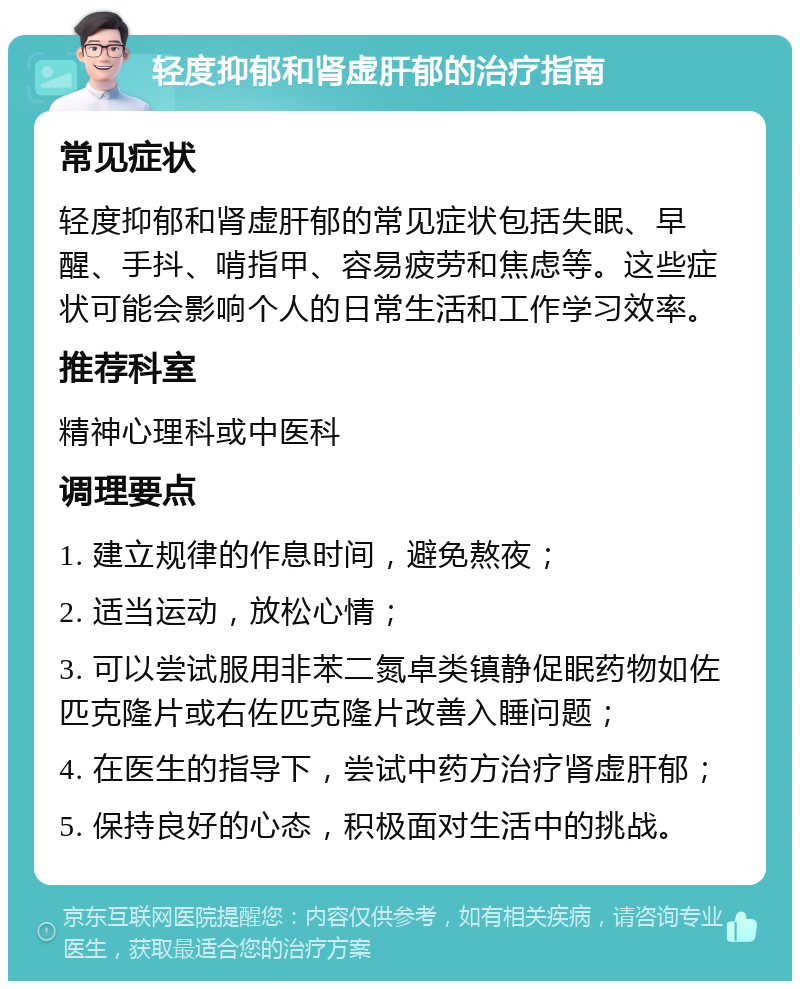 轻度抑郁和肾虚肝郁的治疗指南 常见症状 轻度抑郁和肾虚肝郁的常见症状包括失眠、早醒、手抖、啃指甲、容易疲劳和焦虑等。这些症状可能会影响个人的日常生活和工作学习效率。 推荐科室 精神心理科或中医科 调理要点 1. 建立规律的作息时间，避免熬夜； 2. 适当运动，放松心情； 3. 可以尝试服用非苯二氮卓类镇静促眠药物如佐匹克隆片或右佐匹克隆片改善入睡问题； 4. 在医生的指导下，尝试中药方治疗肾虚肝郁； 5. 保持良好的心态，积极面对生活中的挑战。