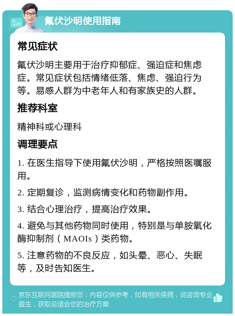 氟伏沙明使用指南 常见症状 氟伏沙明主要用于治疗抑郁症、强迫症和焦虑症。常见症状包括情绪低落、焦虑、强迫行为等。易感人群为中老年人和有家族史的人群。 推荐科室 精神科或心理科 调理要点 1. 在医生指导下使用氟伏沙明，严格按照医嘱服用。 2. 定期复诊，监测病情变化和药物副作用。 3. 结合心理治疗，提高治疗效果。 4. 避免与其他药物同时使用，特别是与单胺氧化酶抑制剂（MAOIs）类药物。 5. 注意药物的不良反应，如头晕、恶心、失眠等，及时告知医生。