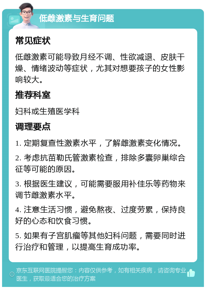 低雌激素与生育问题 常见症状 低雌激素可能导致月经不调、性欲减退、皮肤干燥、情绪波动等症状，尤其对想要孩子的女性影响较大。 推荐科室 妇科或生殖医学科 调理要点 1. 定期复查性激素水平，了解雌激素变化情况。 2. 考虑抗苗勒氏管激素检查，排除多囊卵巢综合征等可能的原因。 3. 根据医生建议，可能需要服用补佳乐等药物来调节雌激素水平。 4. 注意生活习惯，避免熬夜、过度劳累，保持良好的心态和饮食习惯。 5. 如果有子宫肌瘤等其他妇科问题，需要同时进行治疗和管理，以提高生育成功率。