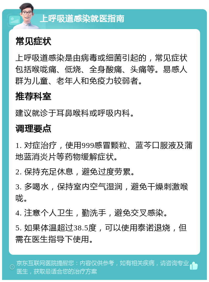 上呼吸道感染就医指南 常见症状 上呼吸道感染是由病毒或细菌引起的，常见症状包括喉咙痛、低烧、全身酸痛、头痛等。易感人群为儿童、老年人和免疫力较弱者。 推荐科室 建议就诊于耳鼻喉科或呼吸内科。 调理要点 1. 对症治疗，使用999感冒颗粒、蓝芩口服液及蒲地蓝消炎片等药物缓解症状。 2. 保持充足休息，避免过度劳累。 3. 多喝水，保持室内空气湿润，避免干燥刺激喉咙。 4. 注意个人卫生，勤洗手，避免交叉感染。 5. 如果体温超过38.5度，可以使用泰诺退烧，但需在医生指导下使用。