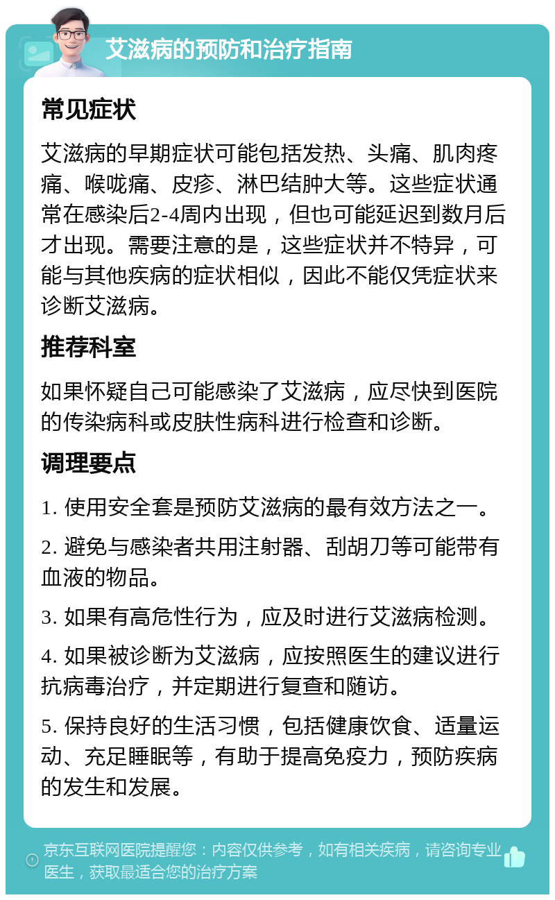 艾滋病的预防和治疗指南 常见症状 艾滋病的早期症状可能包括发热、头痛、肌肉疼痛、喉咙痛、皮疹、淋巴结肿大等。这些症状通常在感染后2-4周内出现，但也可能延迟到数月后才出现。需要注意的是，这些症状并不特异，可能与其他疾病的症状相似，因此不能仅凭症状来诊断艾滋病。 推荐科室 如果怀疑自己可能感染了艾滋病，应尽快到医院的传染病科或皮肤性病科进行检查和诊断。 调理要点 1. 使用安全套是预防艾滋病的最有效方法之一。 2. 避免与感染者共用注射器、刮胡刀等可能带有血液的物品。 3. 如果有高危性行为，应及时进行艾滋病检测。 4. 如果被诊断为艾滋病，应按照医生的建议进行抗病毒治疗，并定期进行复查和随访。 5. 保持良好的生活习惯，包括健康饮食、适量运动、充足睡眠等，有助于提高免疫力，预防疾病的发生和发展。