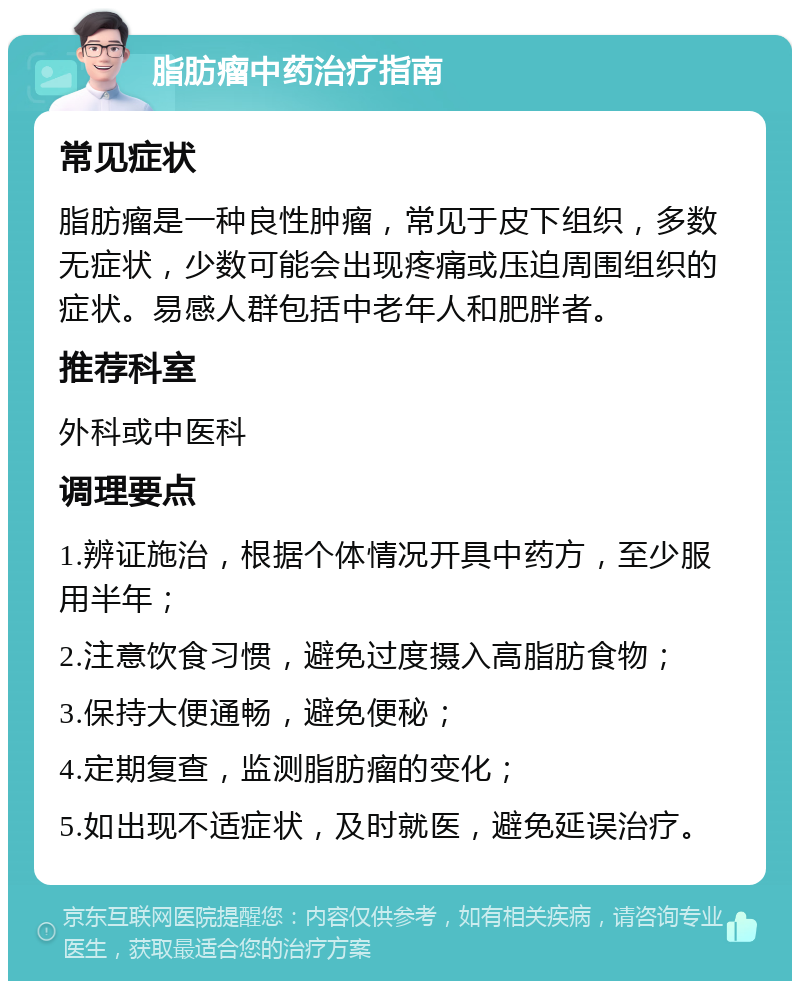 脂肪瘤中药治疗指南 常见症状 脂肪瘤是一种良性肿瘤，常见于皮下组织，多数无症状，少数可能会出现疼痛或压迫周围组织的症状。易感人群包括中老年人和肥胖者。 推荐科室 外科或中医科 调理要点 1.辨证施治，根据个体情况开具中药方，至少服用半年； 2.注意饮食习惯，避免过度摄入高脂肪食物； 3.保持大便通畅，避免便秘； 4.定期复查，监测脂肪瘤的变化； 5.如出现不适症状，及时就医，避免延误治疗。