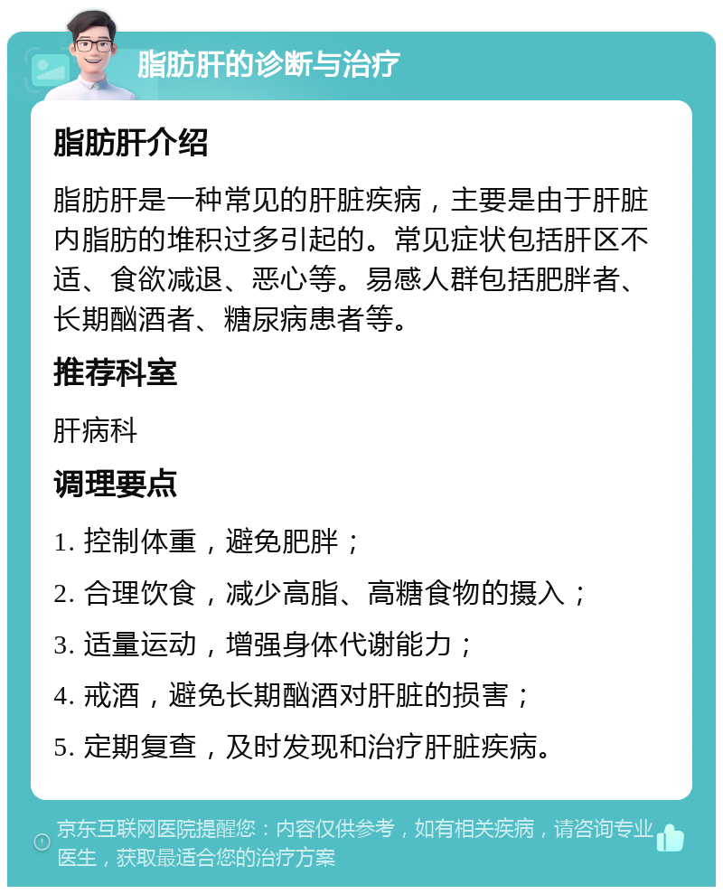 脂肪肝的诊断与治疗 脂肪肝介绍 脂肪肝是一种常见的肝脏疾病，主要是由于肝脏内脂肪的堆积过多引起的。常见症状包括肝区不适、食欲减退、恶心等。易感人群包括肥胖者、长期酗酒者、糖尿病患者等。 推荐科室 肝病科 调理要点 1. 控制体重，避免肥胖； 2. 合理饮食，减少高脂、高糖食物的摄入； 3. 适量运动，增强身体代谢能力； 4. 戒酒，避免长期酗酒对肝脏的损害； 5. 定期复查，及时发现和治疗肝脏疾病。