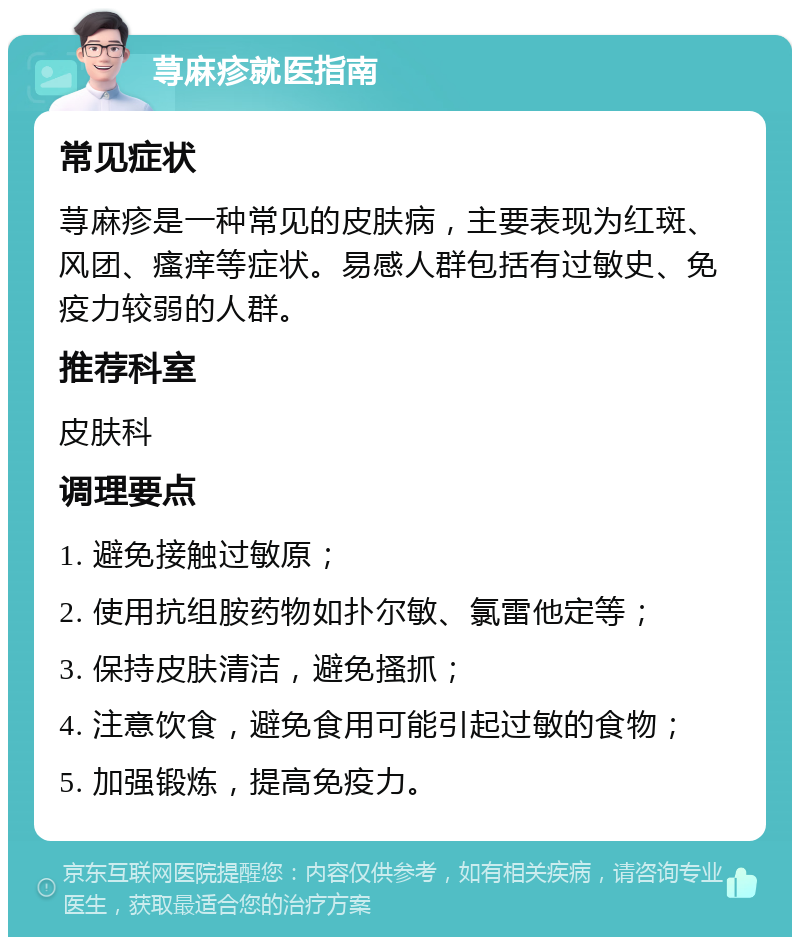 荨麻疹就医指南 常见症状 荨麻疹是一种常见的皮肤病，主要表现为红斑、风团、瘙痒等症状。易感人群包括有过敏史、免疫力较弱的人群。 推荐科室 皮肤科 调理要点 1. 避免接触过敏原； 2. 使用抗组胺药物如扑尔敏、氯雷他定等； 3. 保持皮肤清洁，避免搔抓； 4. 注意饮食，避免食用可能引起过敏的食物； 5. 加强锻炼，提高免疫力。