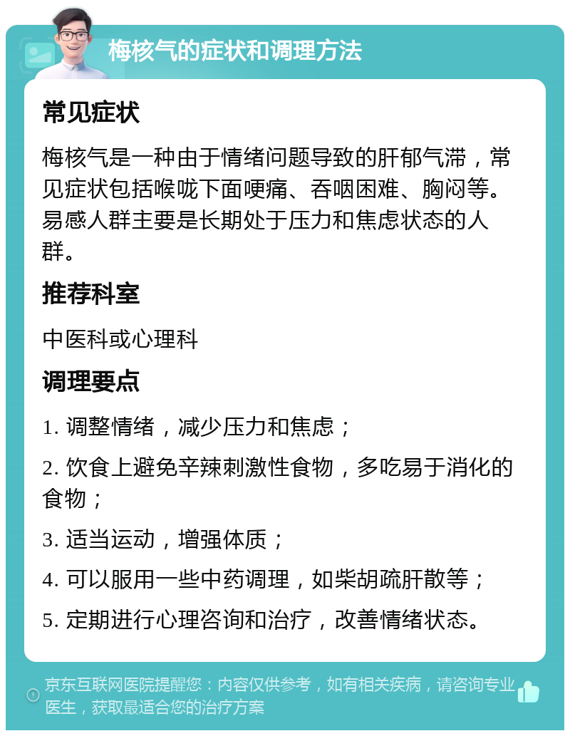 梅核气的症状和调理方法 常见症状 梅核气是一种由于情绪问题导致的肝郁气滞，常见症状包括喉咙下面哽痛、吞咽困难、胸闷等。易感人群主要是长期处于压力和焦虑状态的人群。 推荐科室 中医科或心理科 调理要点 1. 调整情绪，减少压力和焦虑； 2. 饮食上避免辛辣刺激性食物，多吃易于消化的食物； 3. 适当运动，增强体质； 4. 可以服用一些中药调理，如柴胡疏肝散等； 5. 定期进行心理咨询和治疗，改善情绪状态。