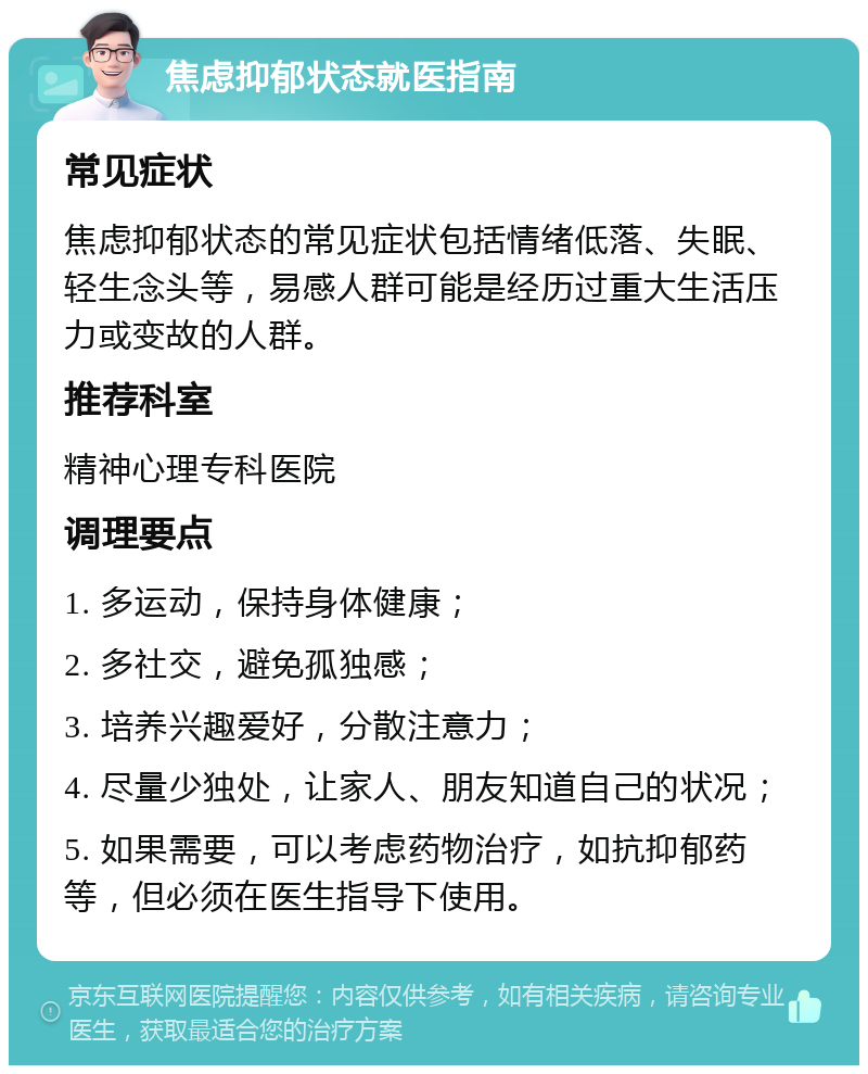 焦虑抑郁状态就医指南 常见症状 焦虑抑郁状态的常见症状包括情绪低落、失眠、轻生念头等，易感人群可能是经历过重大生活压力或变故的人群。 推荐科室 精神心理专科医院 调理要点 1. 多运动，保持身体健康； 2. 多社交，避免孤独感； 3. 培养兴趣爱好，分散注意力； 4. 尽量少独处，让家人、朋友知道自己的状况； 5. 如果需要，可以考虑药物治疗，如抗抑郁药等，但必须在医生指导下使用。