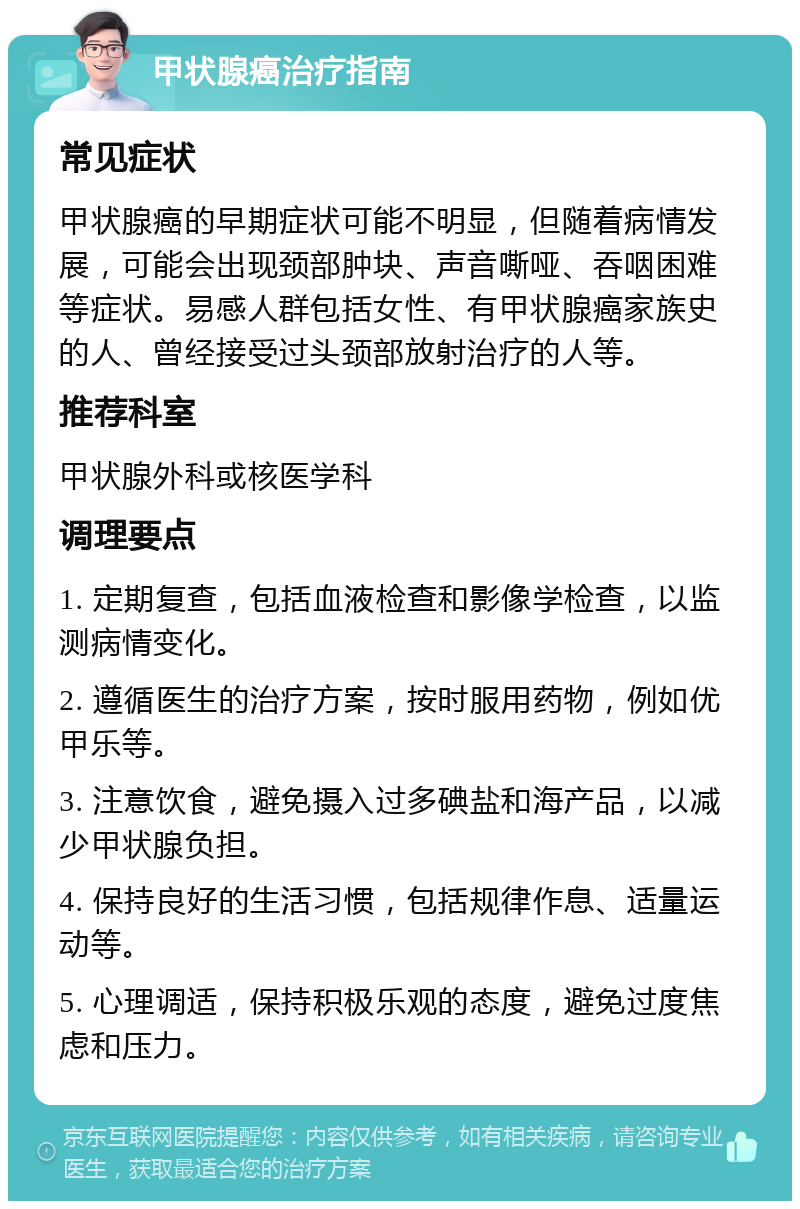 甲状腺癌治疗指南 常见症状 甲状腺癌的早期症状可能不明显，但随着病情发展，可能会出现颈部肿块、声音嘶哑、吞咽困难等症状。易感人群包括女性、有甲状腺癌家族史的人、曾经接受过头颈部放射治疗的人等。 推荐科室 甲状腺外科或核医学科 调理要点 1. 定期复查，包括血液检查和影像学检查，以监测病情变化。 2. 遵循医生的治疗方案，按时服用药物，例如优甲乐等。 3. 注意饮食，避免摄入过多碘盐和海产品，以减少甲状腺负担。 4. 保持良好的生活习惯，包括规律作息、适量运动等。 5. 心理调适，保持积极乐观的态度，避免过度焦虑和压力。