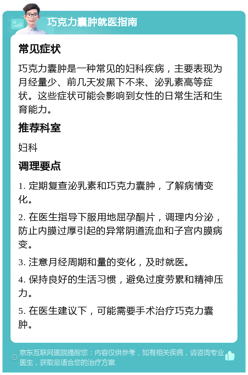 巧克力囊肿就医指南 常见症状 巧克力囊肿是一种常见的妇科疾病，主要表现为月经量少、前几天发黑下不来、泌乳素高等症状。这些症状可能会影响到女性的日常生活和生育能力。 推荐科室 妇科 调理要点 1. 定期复查泌乳素和巧克力囊肿，了解病情变化。 2. 在医生指导下服用地屈孕酮片，调理内分泌，防止内膜过厚引起的异常阴道流血和子宫内膜病变。 3. 注意月经周期和量的变化，及时就医。 4. 保持良好的生活习惯，避免过度劳累和精神压力。 5. 在医生建议下，可能需要手术治疗巧克力囊肿。