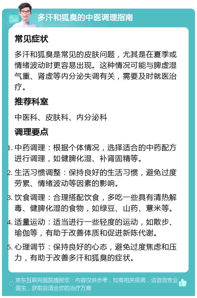 多汗和狐臭的中医调理指南 常见症状 多汗和狐臭是常见的皮肤问题，尤其是在夏季或情绪波动时更容易出现。这种情况可能与脾虚湿气重、肾虚等内分泌失调有关，需要及时就医治疗。 推荐科室 中医科、皮肤科、内分泌科 调理要点 中药调理：根据个体情况，选择适合的中药配方进行调理，如健脾化湿、补肾固精等。 生活习惯调整：保持良好的生活习惯，避免过度劳累、情绪波动等因素的影响。 饮食调理：合理搭配饮食，多吃一些具有清热解毒、健脾化湿的食物，如绿豆、山药、薏米等。 适量运动：适当进行一些轻度的运动，如散步、瑜伽等，有助于改善体质和促进新陈代谢。 心理调节：保持良好的心态，避免过度焦虑和压力，有助于改善多汗和狐臭的症状。