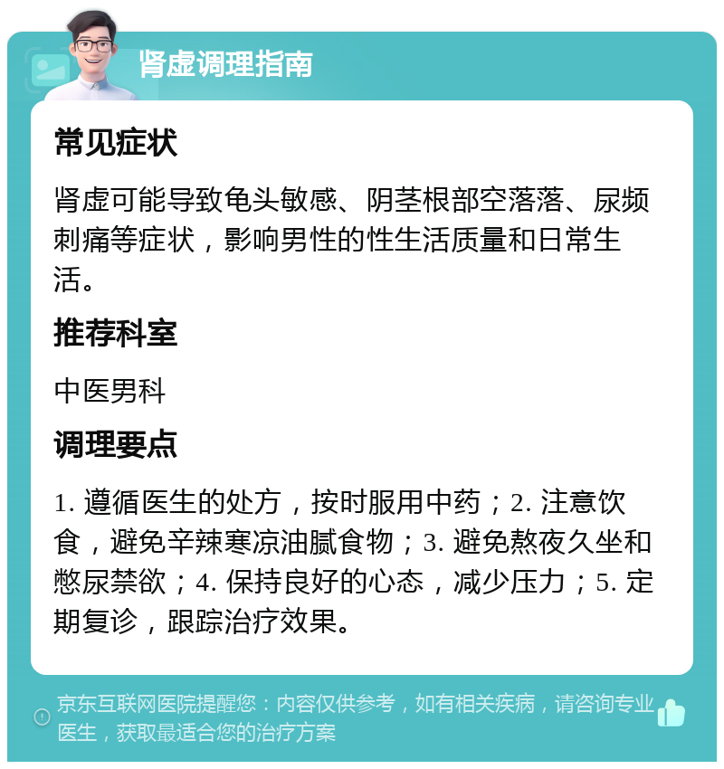 肾虚调理指南 常见症状 肾虚可能导致龟头敏感、阴茎根部空落落、尿频刺痛等症状，影响男性的性生活质量和日常生活。 推荐科室 中医男科 调理要点 1. 遵循医生的处方，按时服用中药；2. 注意饮食，避免辛辣寒凉油腻食物；3. 避免熬夜久坐和憋尿禁欲；4. 保持良好的心态，减少压力；5. 定期复诊，跟踪治疗效果。