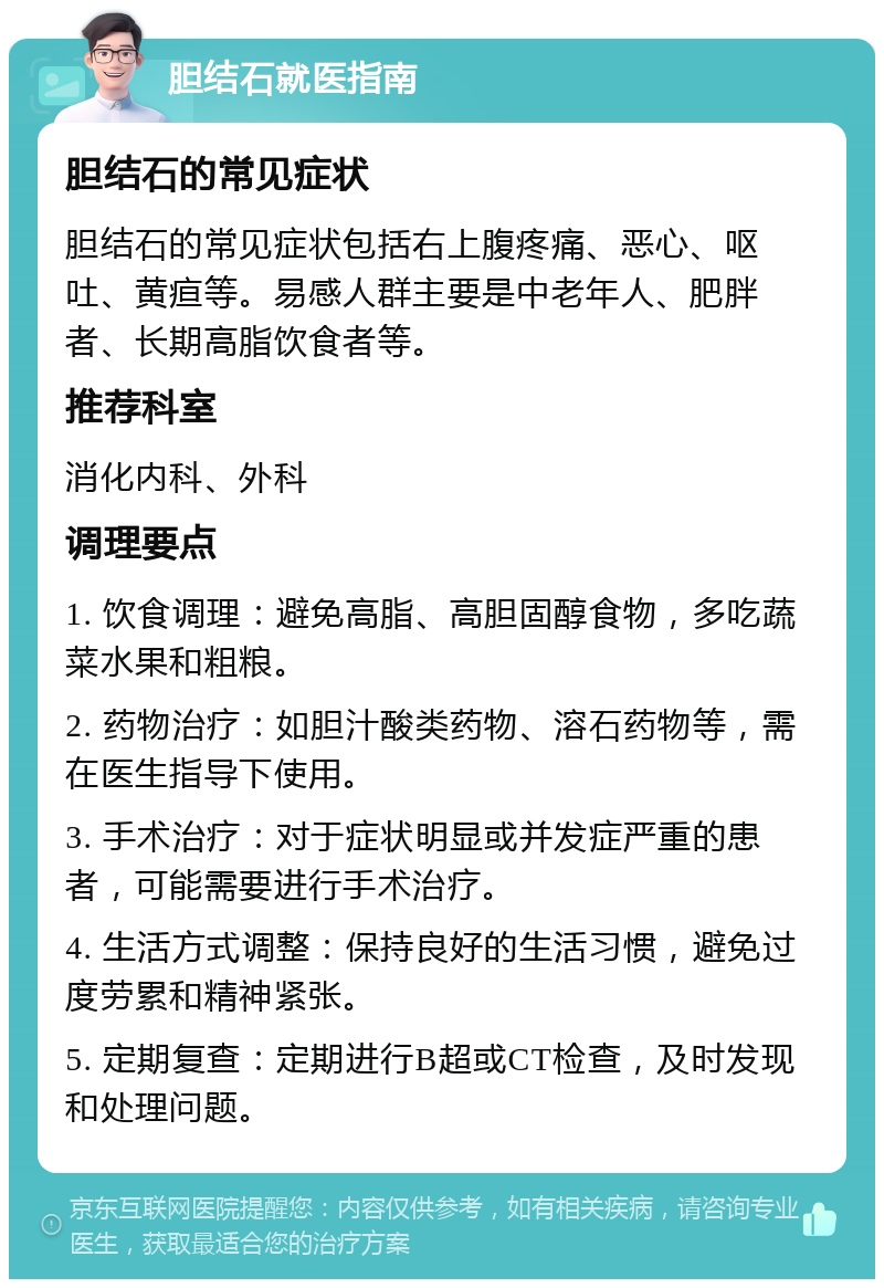 胆结石就医指南 胆结石的常见症状 胆结石的常见症状包括右上腹疼痛、恶心、呕吐、黄疸等。易感人群主要是中老年人、肥胖者、长期高脂饮食者等。 推荐科室 消化内科、外科 调理要点 1. 饮食调理：避免高脂、高胆固醇食物，多吃蔬菜水果和粗粮。 2. 药物治疗：如胆汁酸类药物、溶石药物等，需在医生指导下使用。 3. 手术治疗：对于症状明显或并发症严重的患者，可能需要进行手术治疗。 4. 生活方式调整：保持良好的生活习惯，避免过度劳累和精神紧张。 5. 定期复查：定期进行B超或CT检查，及时发现和处理问题。