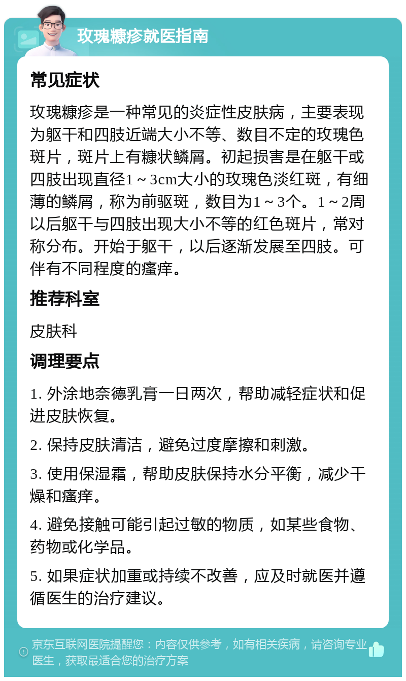 玫瑰糠疹就医指南 常见症状 玫瑰糠疹是一种常见的炎症性皮肤病，主要表现为躯干和四肢近端大小不等、数目不定的玫瑰色斑片，斑片上有糠状鳞屑。初起损害是在躯干或四肢出现直径1～3cm大小的玫瑰色淡红斑，有细薄的鳞屑，称为前驱斑，数目为1～3个。1～2周以后躯干与四肢出现大小不等的红色斑片，常对称分布。开始于躯干，以后逐渐发展至四肢。可伴有不同程度的瘙痒。 推荐科室 皮肤科 调理要点 1. 外涂地奈德乳膏一日两次，帮助减轻症状和促进皮肤恢复。 2. 保持皮肤清洁，避免过度摩擦和刺激。 3. 使用保湿霜，帮助皮肤保持水分平衡，减少干燥和瘙痒。 4. 避免接触可能引起过敏的物质，如某些食物、药物或化学品。 5. 如果症状加重或持续不改善，应及时就医并遵循医生的治疗建议。