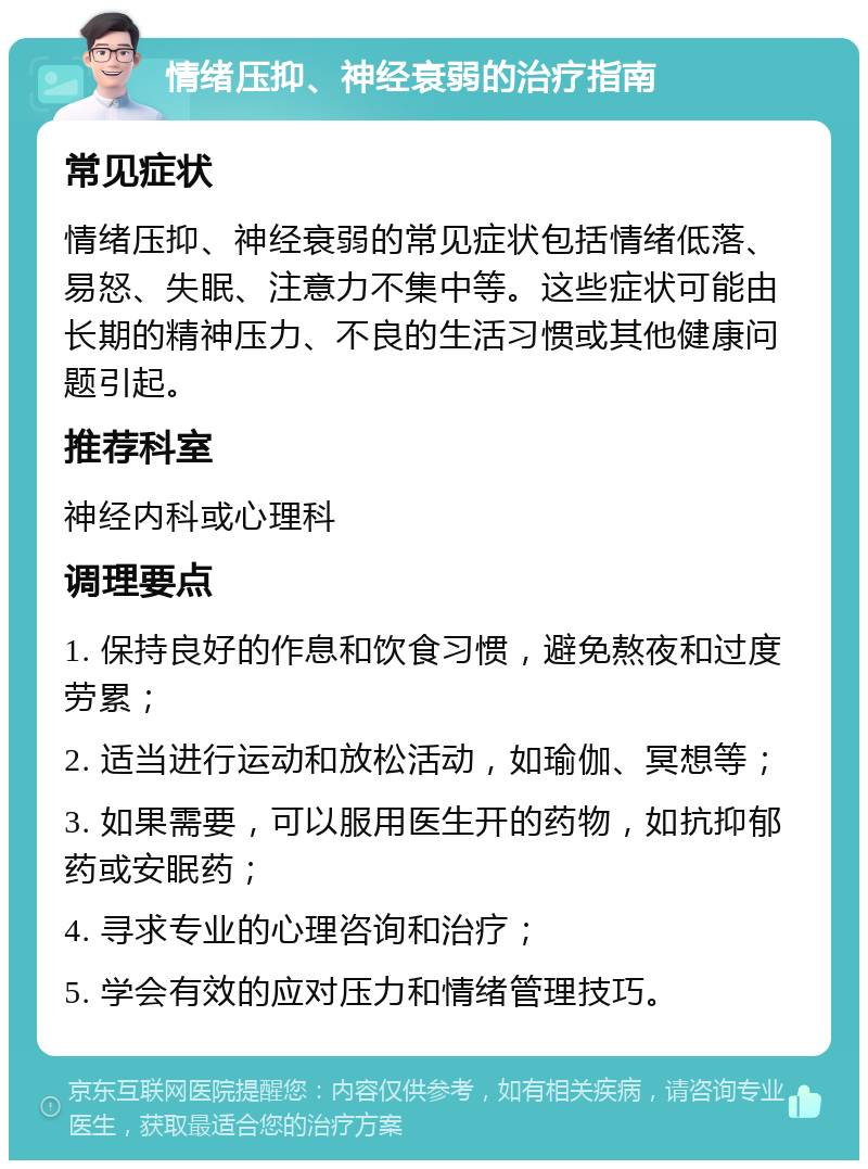 情绪压抑、神经衰弱的治疗指南 常见症状 情绪压抑、神经衰弱的常见症状包括情绪低落、易怒、失眠、注意力不集中等。这些症状可能由长期的精神压力、不良的生活习惯或其他健康问题引起。 推荐科室 神经内科或心理科 调理要点 1. 保持良好的作息和饮食习惯，避免熬夜和过度劳累； 2. 适当进行运动和放松活动，如瑜伽、冥想等； 3. 如果需要，可以服用医生开的药物，如抗抑郁药或安眠药； 4. 寻求专业的心理咨询和治疗； 5. 学会有效的应对压力和情绪管理技巧。