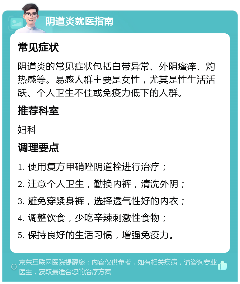 阴道炎就医指南 常见症状 阴道炎的常见症状包括白带异常、外阴瘙痒、灼热感等。易感人群主要是女性，尤其是性生活活跃、个人卫生不佳或免疫力低下的人群。 推荐科室 妇科 调理要点 1. 使用复方甲硝唑阴道栓进行治疗； 2. 注意个人卫生，勤换内裤，清洗外阴； 3. 避免穿紧身裤，选择透气性好的内衣； 4. 调整饮食，少吃辛辣刺激性食物； 5. 保持良好的生活习惯，增强免疫力。