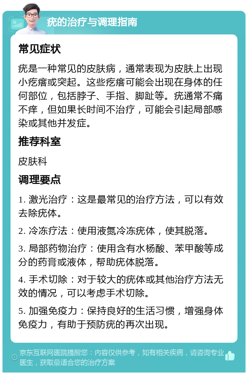 疣的治疗与调理指南 常见症状 疣是一种常见的皮肤病，通常表现为皮肤上出现小疙瘩或突起。这些疙瘩可能会出现在身体的任何部位，包括脖子、手指、脚趾等。疣通常不痛不痒，但如果长时间不治疗，可能会引起局部感染或其他并发症。 推荐科室 皮肤科 调理要点 1. 激光治疗：这是最常见的治疗方法，可以有效去除疣体。 2. 冷冻疗法：使用液氮冷冻疣体，使其脱落。 3. 局部药物治疗：使用含有水杨酸、苯甲酸等成分的药膏或液体，帮助疣体脱落。 4. 手术切除：对于较大的疣体或其他治疗方法无效的情况，可以考虑手术切除。 5. 加强免疫力：保持良好的生活习惯，增强身体免疫力，有助于预防疣的再次出现。