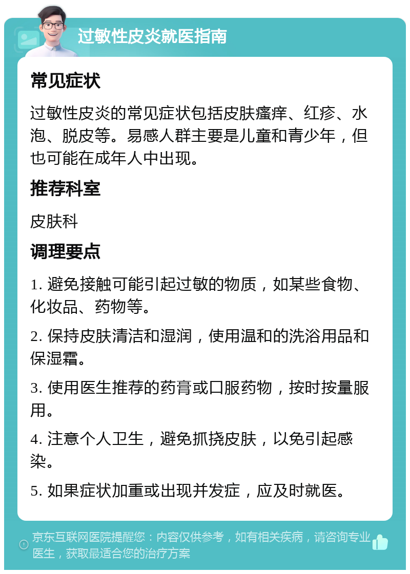 过敏性皮炎就医指南 常见症状 过敏性皮炎的常见症状包括皮肤瘙痒、红疹、水泡、脱皮等。易感人群主要是儿童和青少年，但也可能在成年人中出现。 推荐科室 皮肤科 调理要点 1. 避免接触可能引起过敏的物质，如某些食物、化妆品、药物等。 2. 保持皮肤清洁和湿润，使用温和的洗浴用品和保湿霜。 3. 使用医生推荐的药膏或口服药物，按时按量服用。 4. 注意个人卫生，避免抓挠皮肤，以免引起感染。 5. 如果症状加重或出现并发症，应及时就医。