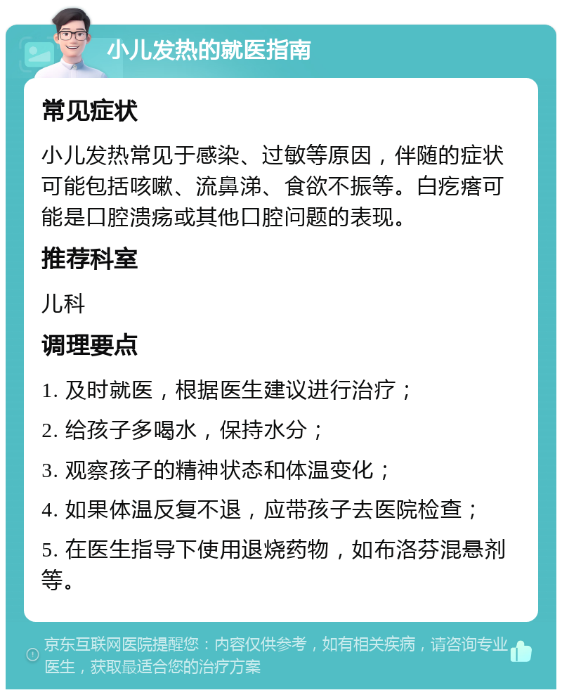 小儿发热的就医指南 常见症状 小儿发热常见于感染、过敏等原因，伴随的症状可能包括咳嗽、流鼻涕、食欲不振等。白疙瘩可能是口腔溃疡或其他口腔问题的表现。 推荐科室 儿科 调理要点 1. 及时就医，根据医生建议进行治疗； 2. 给孩子多喝水，保持水分； 3. 观察孩子的精神状态和体温变化； 4. 如果体温反复不退，应带孩子去医院检查； 5. 在医生指导下使用退烧药物，如布洛芬混悬剂等。