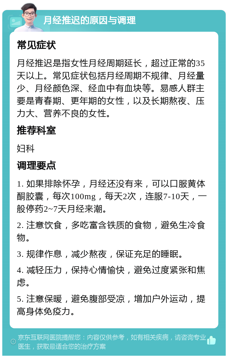 月经推迟的原因与调理 常见症状 月经推迟是指女性月经周期延长，超过正常的35天以上。常见症状包括月经周期不规律、月经量少、月经颜色深、经血中有血块等。易感人群主要是青春期、更年期的女性，以及长期熬夜、压力大、营养不良的女性。 推荐科室 妇科 调理要点 1. 如果排除怀孕，月经还没有来，可以口服黄体酮胶囊，每次100mg，每天2次，连服7-10天，一般停药2~7天月经来潮。 2. 注意饮食，多吃富含铁质的食物，避免生冷食物。 3. 规律作息，减少熬夜，保证充足的睡眠。 4. 减轻压力，保持心情愉快，避免过度紧张和焦虑。 5. 注意保暖，避免腹部受凉，增加户外运动，提高身体免疫力。