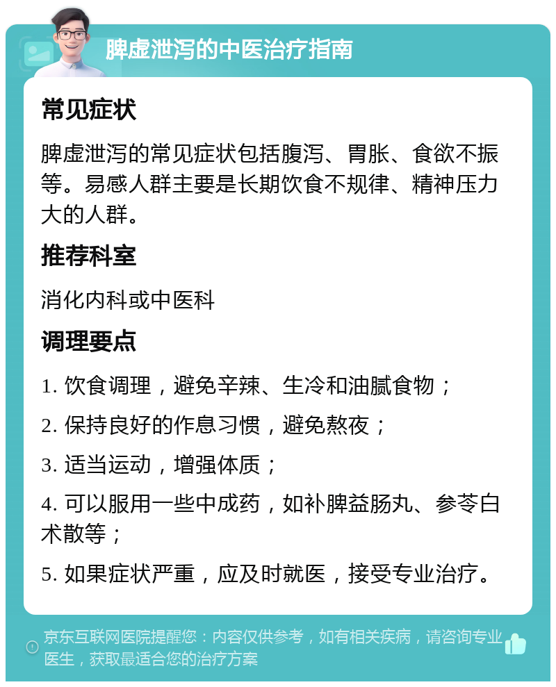 脾虚泄泻的中医治疗指南 常见症状 脾虚泄泻的常见症状包括腹泻、胃胀、食欲不振等。易感人群主要是长期饮食不规律、精神压力大的人群。 推荐科室 消化内科或中医科 调理要点 1. 饮食调理，避免辛辣、生冷和油腻食物； 2. 保持良好的作息习惯，避免熬夜； 3. 适当运动，增强体质； 4. 可以服用一些中成药，如补脾益肠丸、参苓白术散等； 5. 如果症状严重，应及时就医，接受专业治疗。