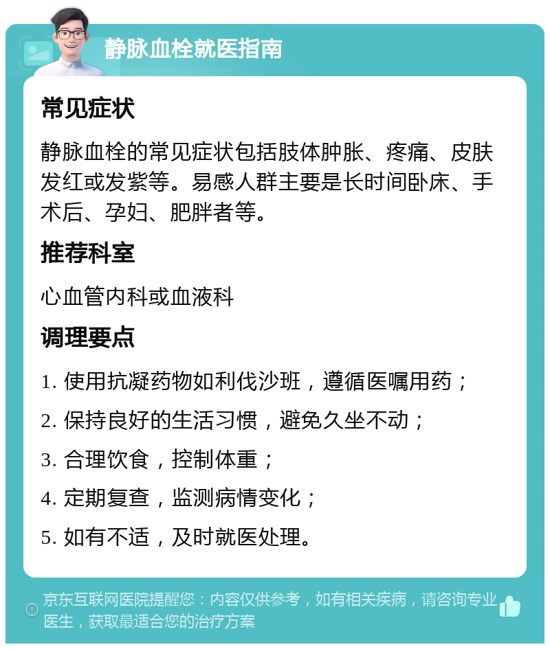 静脉血栓就医指南 常见症状 静脉血栓的常见症状包括肢体肿胀、疼痛、皮肤发红或发紫等。易感人群主要是长时间卧床、手术后、孕妇、肥胖者等。 推荐科室 心血管内科或血液科 调理要点 1. 使用抗凝药物如利伐沙班，遵循医嘱用药； 2. 保持良好的生活习惯，避免久坐不动； 3. 合理饮食，控制体重； 4. 定期复查，监测病情变化； 5. 如有不适，及时就医处理。