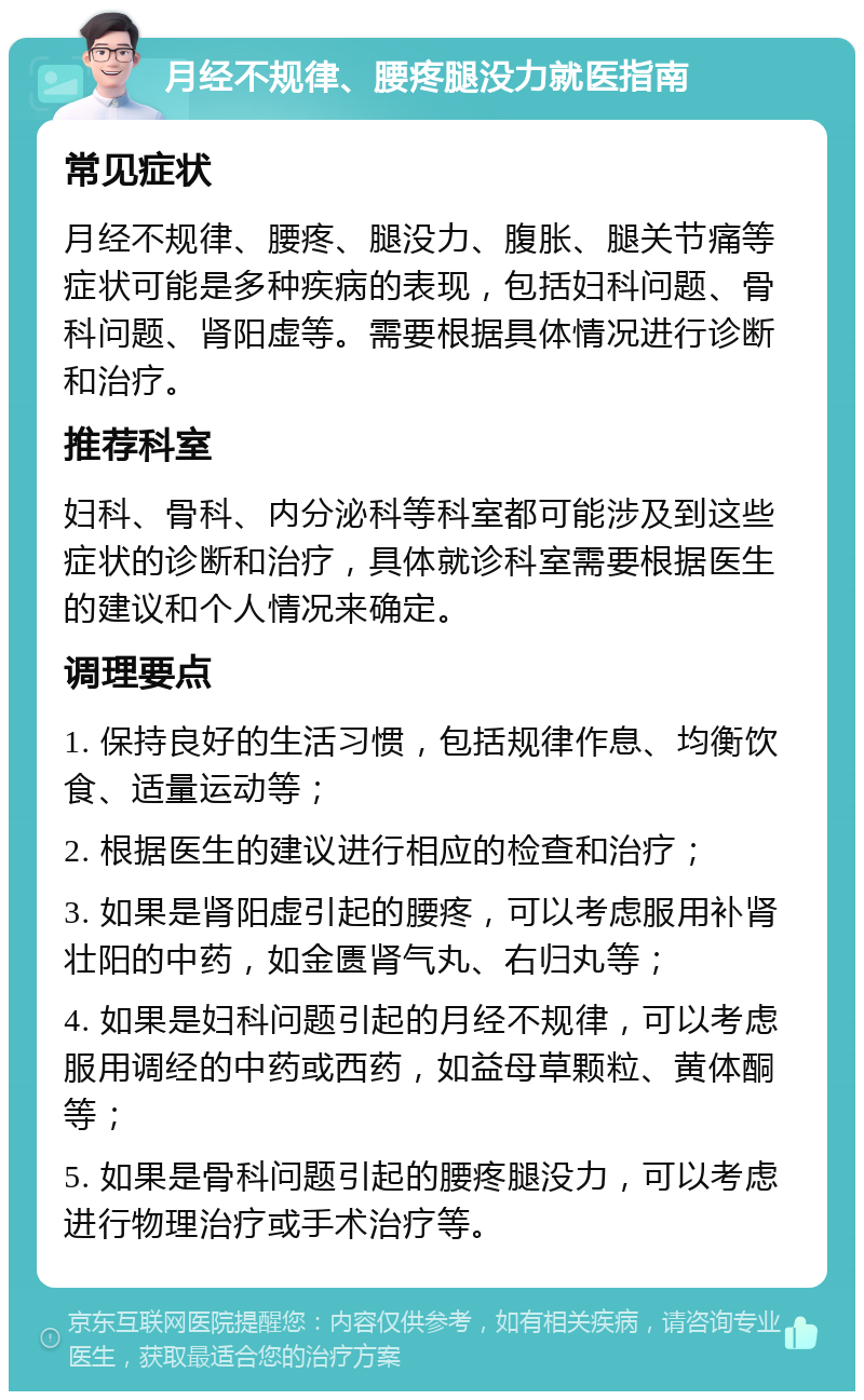 月经不规律、腰疼腿没力就医指南 常见症状 月经不规律、腰疼、腿没力、腹胀、腿关节痛等症状可能是多种疾病的表现，包括妇科问题、骨科问题、肾阳虚等。需要根据具体情况进行诊断和治疗。 推荐科室 妇科、骨科、内分泌科等科室都可能涉及到这些症状的诊断和治疗，具体就诊科室需要根据医生的建议和个人情况来确定。 调理要点 1. 保持良好的生活习惯，包括规律作息、均衡饮食、适量运动等； 2. 根据医生的建议进行相应的检查和治疗； 3. 如果是肾阳虚引起的腰疼，可以考虑服用补肾壮阳的中药，如金匮肾气丸、右归丸等； 4. 如果是妇科问题引起的月经不规律，可以考虑服用调经的中药或西药，如益母草颗粒、黄体酮等； 5. 如果是骨科问题引起的腰疼腿没力，可以考虑进行物理治疗或手术治疗等。