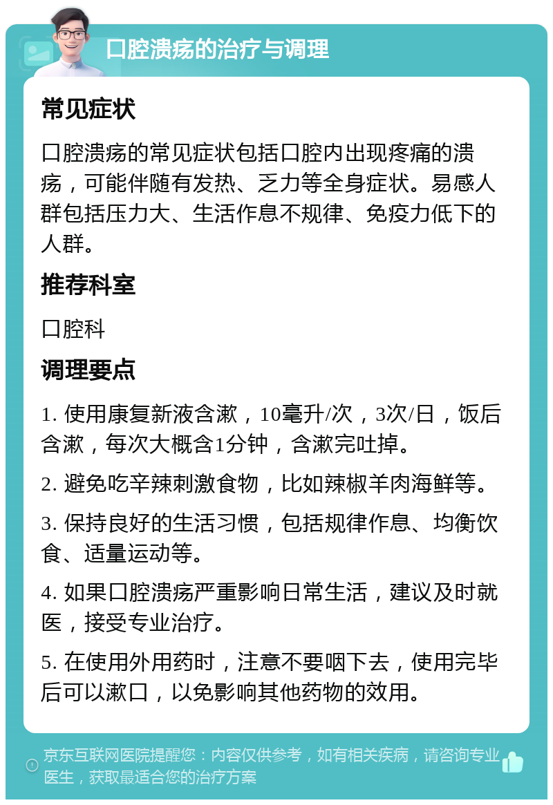 口腔溃疡的治疗与调理 常见症状 口腔溃疡的常见症状包括口腔内出现疼痛的溃疡，可能伴随有发热、乏力等全身症状。易感人群包括压力大、生活作息不规律、免疫力低下的人群。 推荐科室 口腔科 调理要点 1. 使用康复新液含漱，10毫升/次，3次/日，饭后含漱，每次大概含1分钟，含漱完吐掉。 2. 避免吃辛辣刺激食物，比如辣椒羊肉海鲜等。 3. 保持良好的生活习惯，包括规律作息、均衡饮食、适量运动等。 4. 如果口腔溃疡严重影响日常生活，建议及时就医，接受专业治疗。 5. 在使用外用药时，注意不要咽下去，使用完毕后可以漱口，以免影响其他药物的效用。