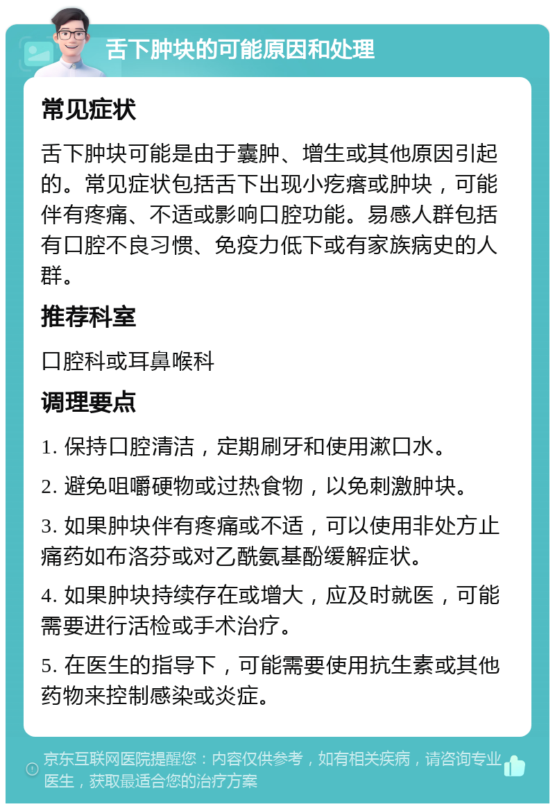 舌下肿块的可能原因和处理 常见症状 舌下肿块可能是由于囊肿、增生或其他原因引起的。常见症状包括舌下出现小疙瘩或肿块，可能伴有疼痛、不适或影响口腔功能。易感人群包括有口腔不良习惯、免疫力低下或有家族病史的人群。 推荐科室 口腔科或耳鼻喉科 调理要点 1. 保持口腔清洁，定期刷牙和使用漱口水。 2. 避免咀嚼硬物或过热食物，以免刺激肿块。 3. 如果肿块伴有疼痛或不适，可以使用非处方止痛药如布洛芬或对乙酰氨基酚缓解症状。 4. 如果肿块持续存在或增大，应及时就医，可能需要进行活检或手术治疗。 5. 在医生的指导下，可能需要使用抗生素或其他药物来控制感染或炎症。