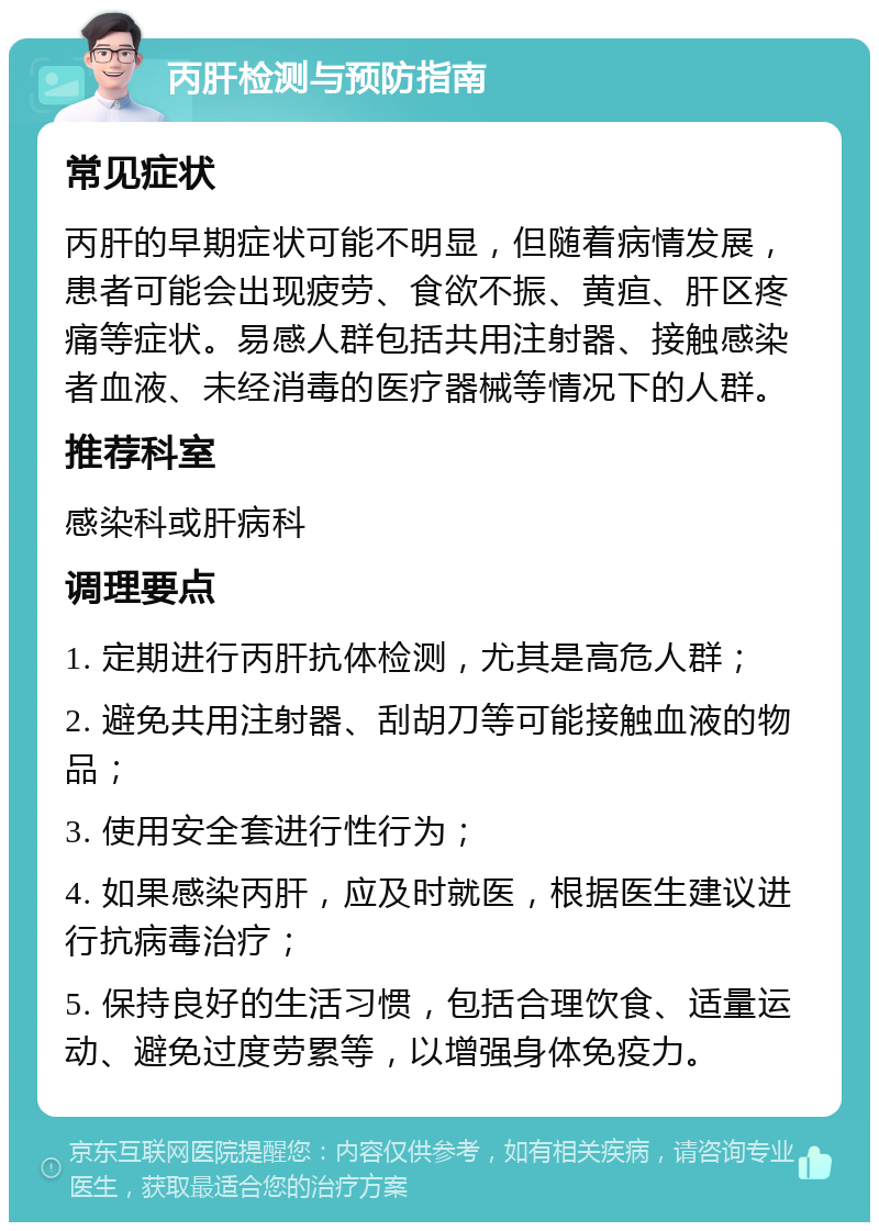 丙肝检测与预防指南 常见症状 丙肝的早期症状可能不明显，但随着病情发展，患者可能会出现疲劳、食欲不振、黄疸、肝区疼痛等症状。易感人群包括共用注射器、接触感染者血液、未经消毒的医疗器械等情况下的人群。 推荐科室 感染科或肝病科 调理要点 1. 定期进行丙肝抗体检测，尤其是高危人群； 2. 避免共用注射器、刮胡刀等可能接触血液的物品； 3. 使用安全套进行性行为； 4. 如果感染丙肝，应及时就医，根据医生建议进行抗病毒治疗； 5. 保持良好的生活习惯，包括合理饮食、适量运动、避免过度劳累等，以增强身体免疫力。