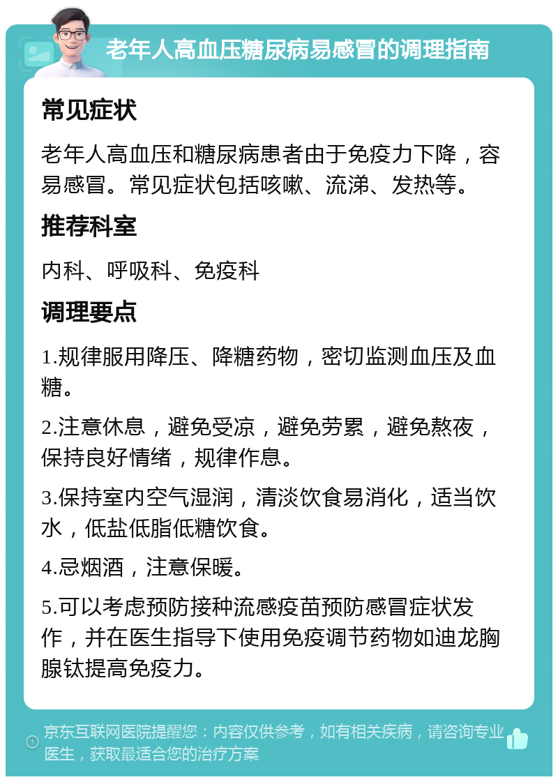 老年人高血压糖尿病易感冒的调理指南 常见症状 老年人高血压和糖尿病患者由于免疫力下降，容易感冒。常见症状包括咳嗽、流涕、发热等。 推荐科室 内科、呼吸科、免疫科 调理要点 1.规律服用降压、降糖药物，密切监测血压及血糖。 2.注意休息，避免受凉，避免劳累，避免熬夜，保持良好情绪，规律作息。 3.保持室内空气湿润，清淡饮食易消化，适当饮水，低盐低脂低糖饮食。 4.忌烟酒，注意保暖。 5.可以考虑预防接种流感疫苗预防感冒症状发作，并在医生指导下使用免疫调节药物如迪龙胸腺钛提高免疫力。