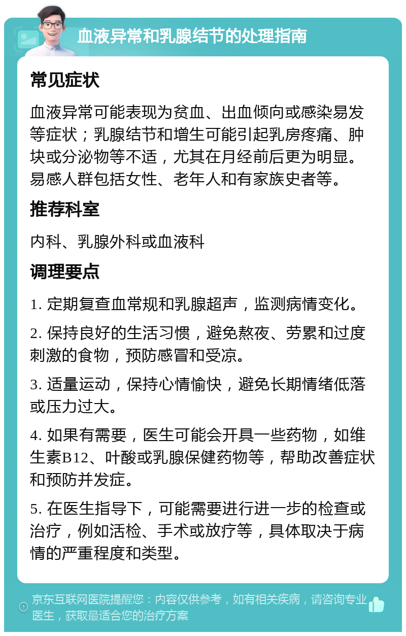 血液异常和乳腺结节的处理指南 常见症状 血液异常可能表现为贫血、出血倾向或感染易发等症状；乳腺结节和增生可能引起乳房疼痛、肿块或分泌物等不适，尤其在月经前后更为明显。易感人群包括女性、老年人和有家族史者等。 推荐科室 内科、乳腺外科或血液科 调理要点 1. 定期复查血常规和乳腺超声，监测病情变化。 2. 保持良好的生活习惯，避免熬夜、劳累和过度刺激的食物，预防感冒和受凉。 3. 适量运动，保持心情愉快，避免长期情绪低落或压力过大。 4. 如果有需要，医生可能会开具一些药物，如维生素B12、叶酸或乳腺保健药物等，帮助改善症状和预防并发症。 5. 在医生指导下，可能需要进行进一步的检查或治疗，例如活检、手术或放疗等，具体取决于病情的严重程度和类型。