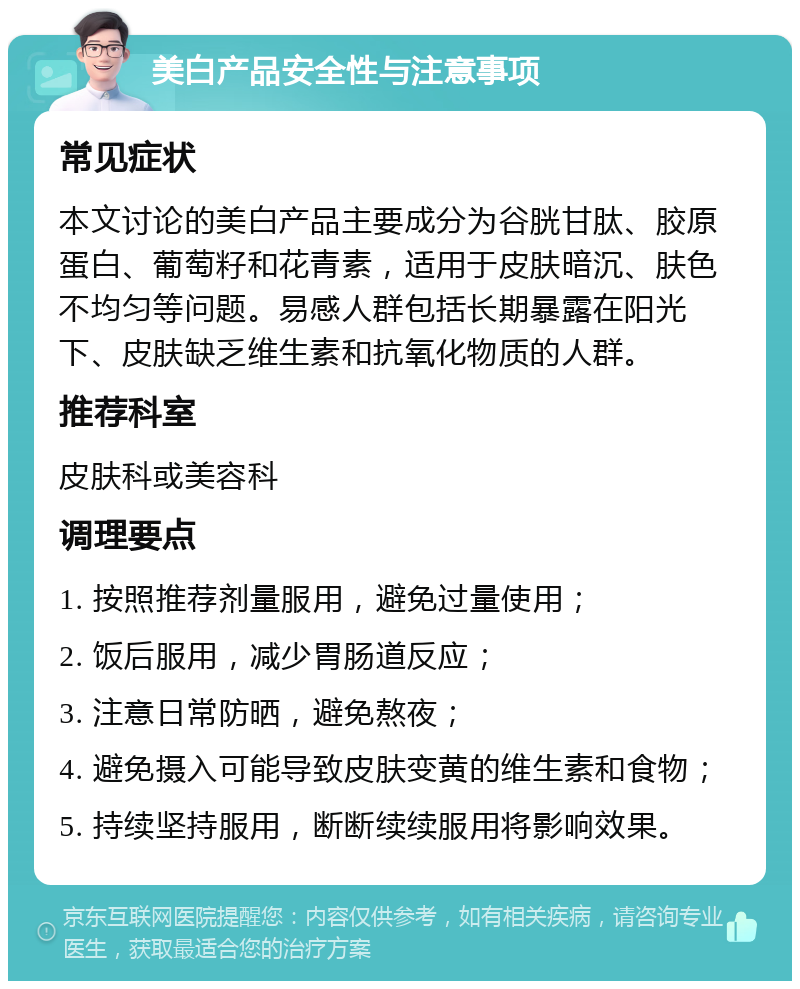 美白产品安全性与注意事项 常见症状 本文讨论的美白产品主要成分为谷胱甘肽、胶原蛋白、葡萄籽和花青素，适用于皮肤暗沉、肤色不均匀等问题。易感人群包括长期暴露在阳光下、皮肤缺乏维生素和抗氧化物质的人群。 推荐科室 皮肤科或美容科 调理要点 1. 按照推荐剂量服用，避免过量使用； 2. 饭后服用，减少胃肠道反应； 3. 注意日常防晒，避免熬夜； 4. 避免摄入可能导致皮肤变黄的维生素和食物； 5. 持续坚持服用，断断续续服用将影响效果。