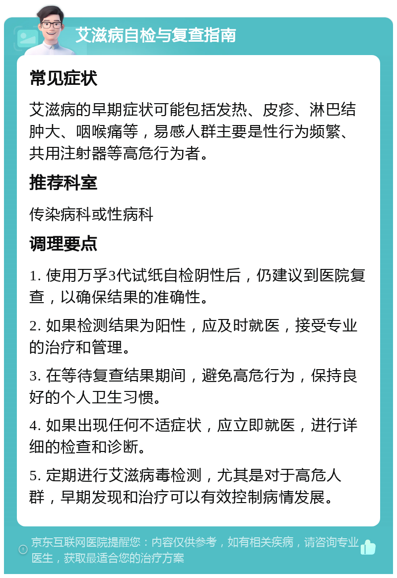 艾滋病自检与复查指南 常见症状 艾滋病的早期症状可能包括发热、皮疹、淋巴结肿大、咽喉痛等，易感人群主要是性行为频繁、共用注射器等高危行为者。 推荐科室 传染病科或性病科 调理要点 1. 使用万孚3代试纸自检阴性后，仍建议到医院复查，以确保结果的准确性。 2. 如果检测结果为阳性，应及时就医，接受专业的治疗和管理。 3. 在等待复查结果期间，避免高危行为，保持良好的个人卫生习惯。 4. 如果出现任何不适症状，应立即就医，进行详细的检查和诊断。 5. 定期进行艾滋病毒检测，尤其是对于高危人群，早期发现和治疗可以有效控制病情发展。