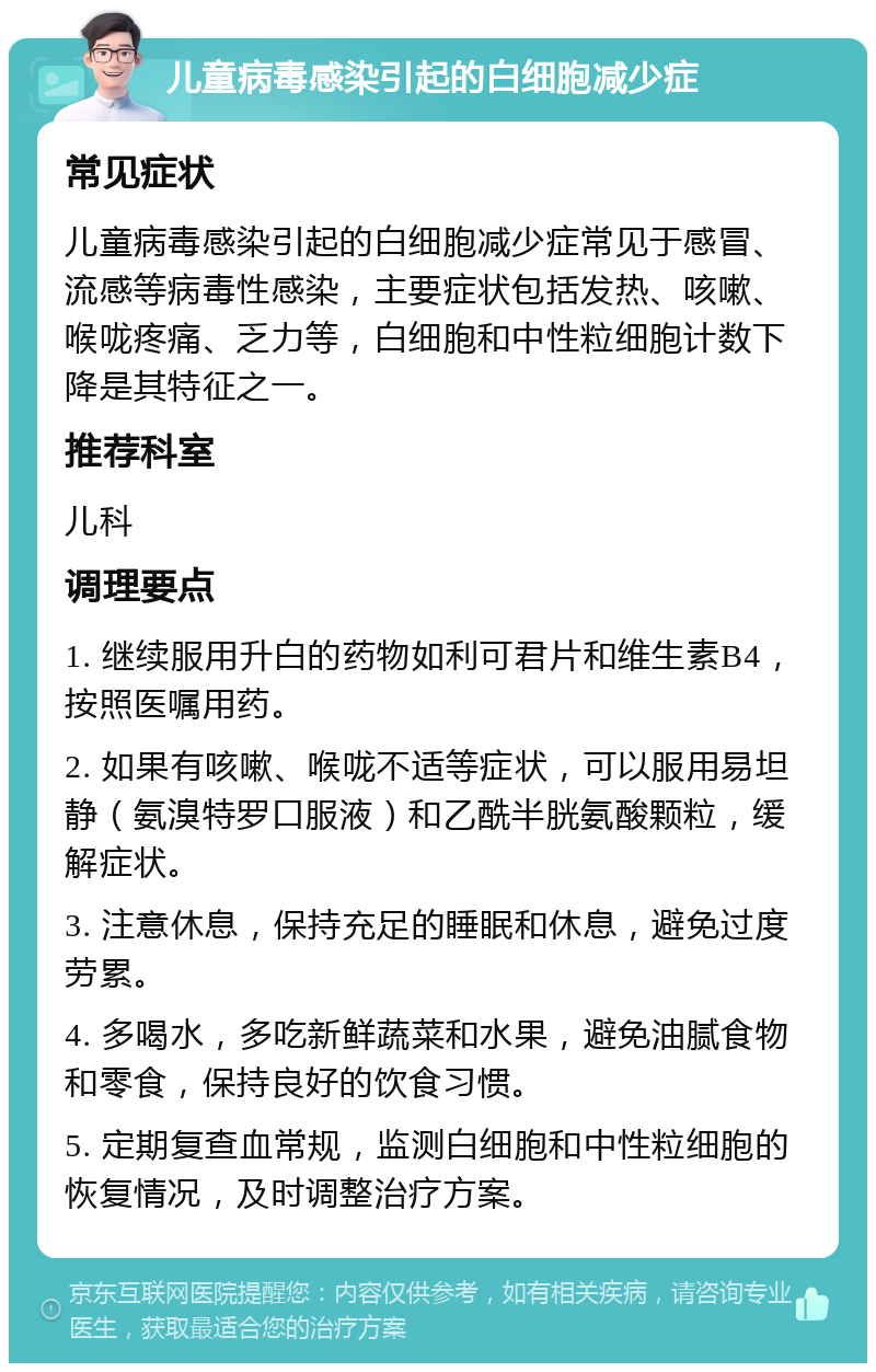 儿童病毒感染引起的白细胞减少症 常见症状 儿童病毒感染引起的白细胞减少症常见于感冒、流感等病毒性感染，主要症状包括发热、咳嗽、喉咙疼痛、乏力等，白细胞和中性粒细胞计数下降是其特征之一。 推荐科室 儿科 调理要点 1. 继续服用升白的药物如利可君片和维生素B4，按照医嘱用药。 2. 如果有咳嗽、喉咙不适等症状，可以服用易坦静（氨溴特罗口服液）和乙酰半胱氨酸颗粒，缓解症状。 3. 注意休息，保持充足的睡眠和休息，避免过度劳累。 4. 多喝水，多吃新鲜蔬菜和水果，避免油腻食物和零食，保持良好的饮食习惯。 5. 定期复查血常规，监测白细胞和中性粒细胞的恢复情况，及时调整治疗方案。