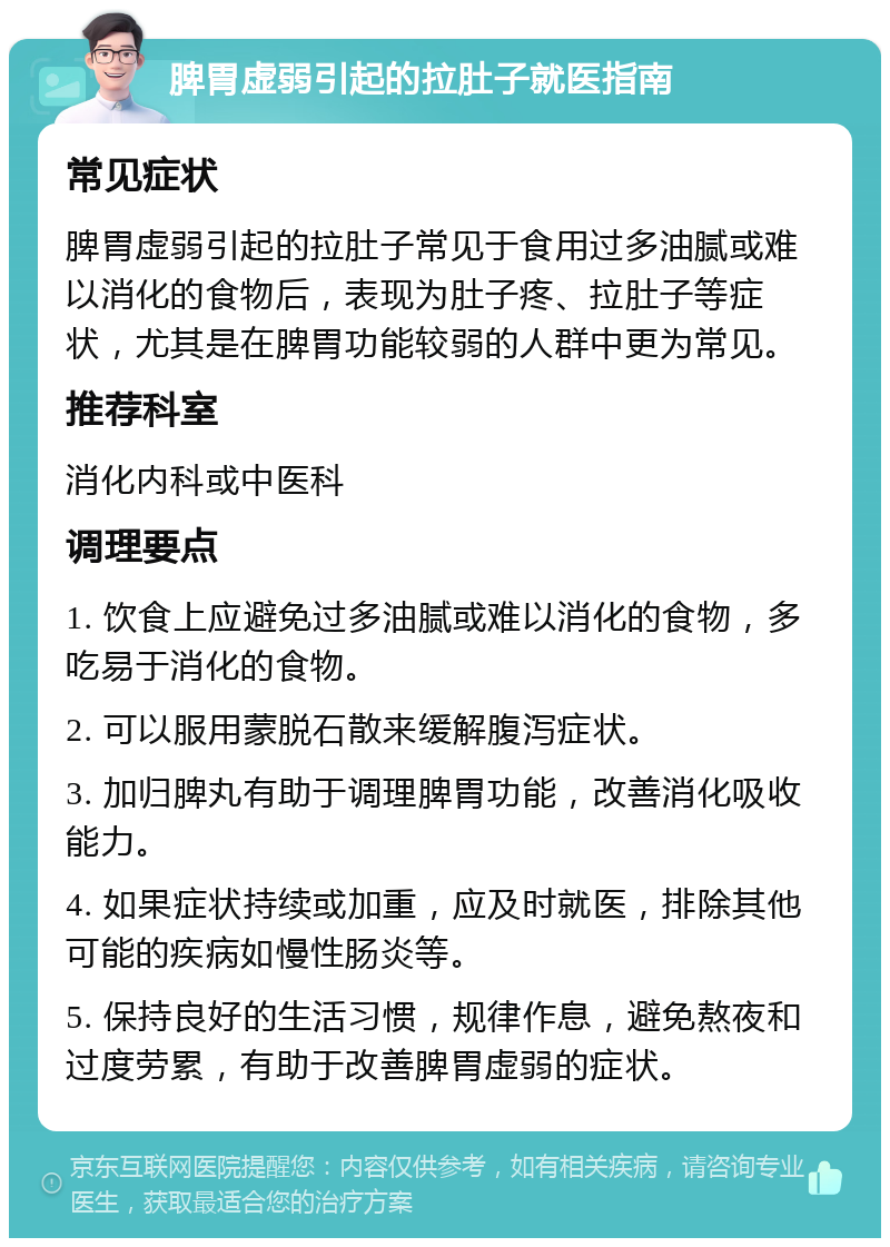 脾胃虚弱引起的拉肚子就医指南 常见症状 脾胃虚弱引起的拉肚子常见于食用过多油腻或难以消化的食物后，表现为肚子疼、拉肚子等症状，尤其是在脾胃功能较弱的人群中更为常见。 推荐科室 消化内科或中医科 调理要点 1. 饮食上应避免过多油腻或难以消化的食物，多吃易于消化的食物。 2. 可以服用蒙脱石散来缓解腹泻症状。 3. 加归脾丸有助于调理脾胃功能，改善消化吸收能力。 4. 如果症状持续或加重，应及时就医，排除其他可能的疾病如慢性肠炎等。 5. 保持良好的生活习惯，规律作息，避免熬夜和过度劳累，有助于改善脾胃虚弱的症状。