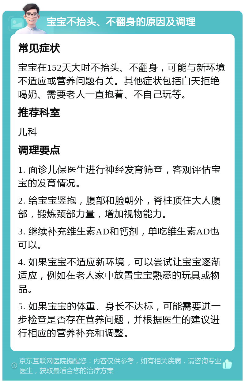 宝宝不抬头、不翻身的原因及调理 常见症状 宝宝在152天大时不抬头、不翻身，可能与新环境不适应或营养问题有关。其他症状包括白天拒绝喝奶、需要老人一直抱着、不自己玩等。 推荐科室 儿科 调理要点 1. 面诊儿保医生进行神经发育筛查，客观评估宝宝的发育情况。 2. 给宝宝竖抱，腹部和脸朝外，脊柱顶住大人腹部，锻炼颈部力量，增加视物能力。 3. 继续补充维生素AD和钙剂，单吃维生素AD也可以。 4. 如果宝宝不适应新环境，可以尝试让宝宝逐渐适应，例如在老人家中放置宝宝熟悉的玩具或物品。 5. 如果宝宝的体重、身长不达标，可能需要进一步检查是否存在营养问题，并根据医生的建议进行相应的营养补充和调整。