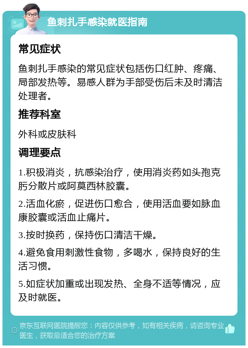 鱼刺扎手感染就医指南 常见症状 鱼刺扎手感染的常见症状包括伤口红肿、疼痛、局部发热等。易感人群为手部受伤后未及时清洁处理者。 推荐科室 外科或皮肤科 调理要点 1.积极消炎，抗感染治疗，使用消炎药如头孢克肟分散片或阿莫西林胶囊。 2.活血化瘀，促进伤口愈合，使用活血要如脉血康胶囊或活血止痛片。 3.按时换药，保持伤口清洁干燥。 4.避免食用刺激性食物，多喝水，保持良好的生活习惯。 5.如症状加重或出现发热、全身不适等情况，应及时就医。