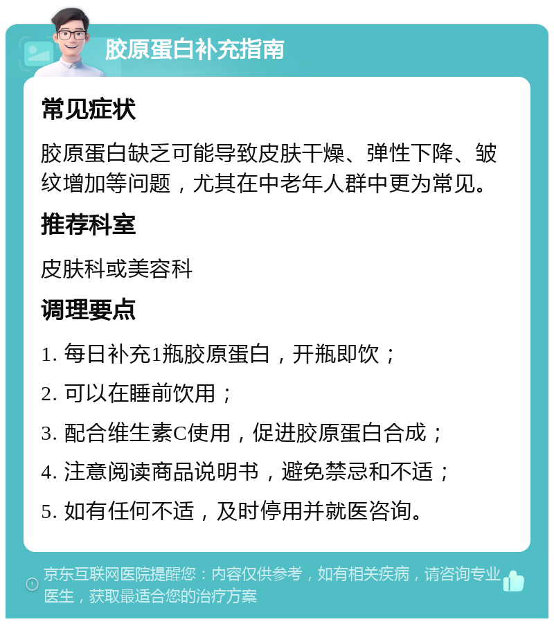 胶原蛋白补充指南 常见症状 胶原蛋白缺乏可能导致皮肤干燥、弹性下降、皱纹增加等问题，尤其在中老年人群中更为常见。 推荐科室 皮肤科或美容科 调理要点 1. 每日补充1瓶胶原蛋白，开瓶即饮； 2. 可以在睡前饮用； 3. 配合维生素C使用，促进胶原蛋白合成； 4. 注意阅读商品说明书，避免禁忌和不适； 5. 如有任何不适，及时停用并就医咨询。