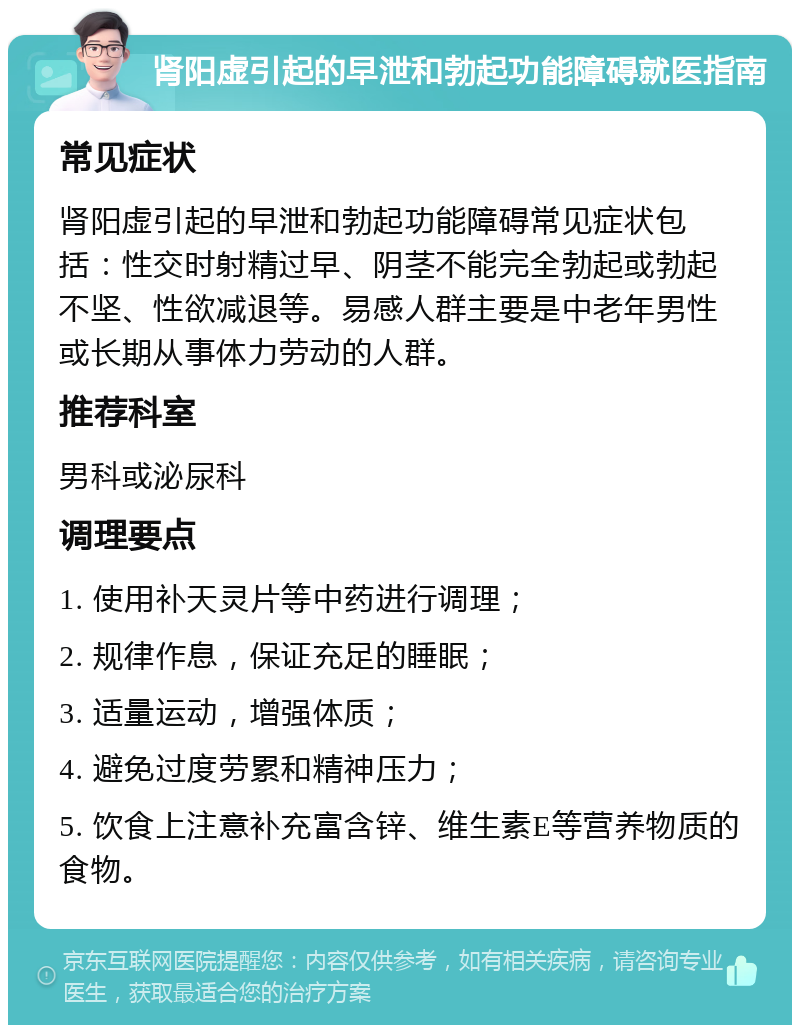 肾阳虚引起的早泄和勃起功能障碍就医指南 常见症状 肾阳虚引起的早泄和勃起功能障碍常见症状包括：性交时射精过早、阴茎不能完全勃起或勃起不坚、性欲减退等。易感人群主要是中老年男性或长期从事体力劳动的人群。 推荐科室 男科或泌尿科 调理要点 1. 使用补天灵片等中药进行调理； 2. 规律作息，保证充足的睡眠； 3. 适量运动，增强体质； 4. 避免过度劳累和精神压力； 5. 饮食上注意补充富含锌、维生素E等营养物质的食物。