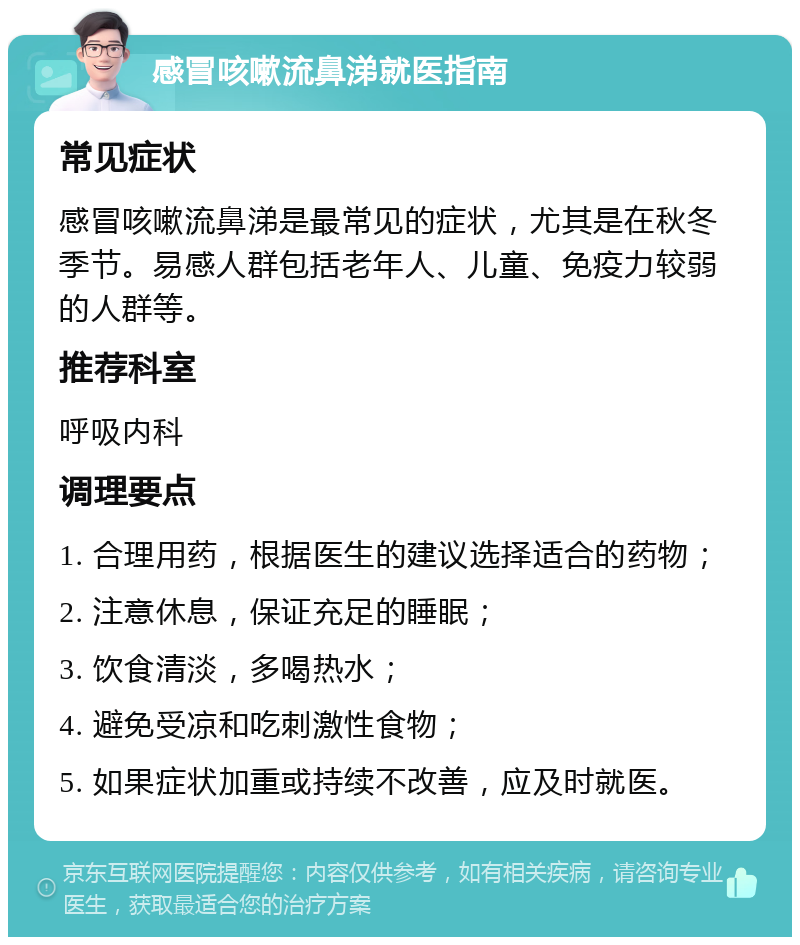 感冒咳嗽流鼻涕就医指南 常见症状 感冒咳嗽流鼻涕是最常见的症状，尤其是在秋冬季节。易感人群包括老年人、儿童、免疫力较弱的人群等。 推荐科室 呼吸内科 调理要点 1. 合理用药，根据医生的建议选择适合的药物； 2. 注意休息，保证充足的睡眠； 3. 饮食清淡，多喝热水； 4. 避免受凉和吃刺激性食物； 5. 如果症状加重或持续不改善，应及时就医。