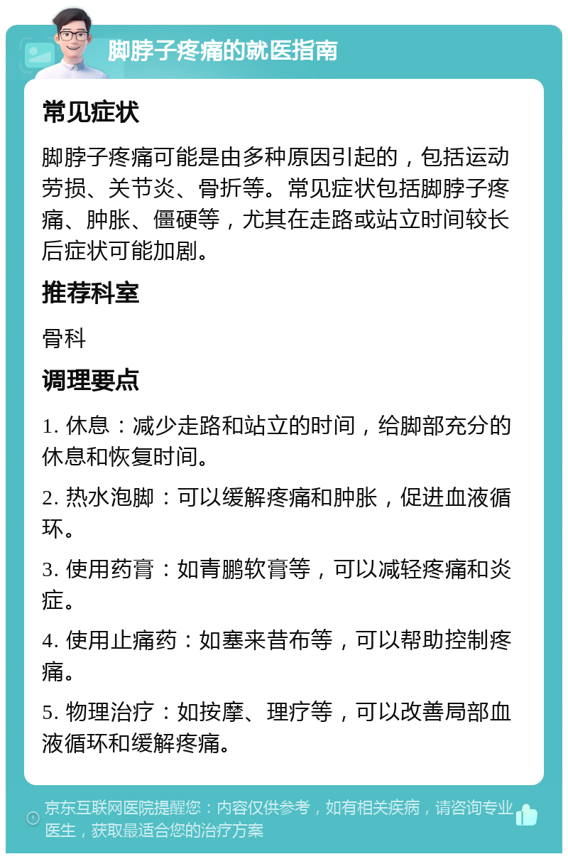 脚脖子疼痛的就医指南 常见症状 脚脖子疼痛可能是由多种原因引起的，包括运动劳损、关节炎、骨折等。常见症状包括脚脖子疼痛、肿胀、僵硬等，尤其在走路或站立时间较长后症状可能加剧。 推荐科室 骨科 调理要点 1. 休息：减少走路和站立的时间，给脚部充分的休息和恢复时间。 2. 热水泡脚：可以缓解疼痛和肿胀，促进血液循环。 3. 使用药膏：如青鹏软膏等，可以减轻疼痛和炎症。 4. 使用止痛药：如塞来昔布等，可以帮助控制疼痛。 5. 物理治疗：如按摩、理疗等，可以改善局部血液循环和缓解疼痛。