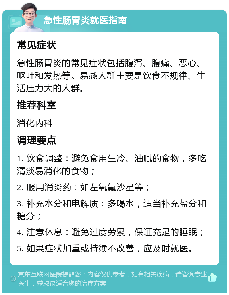 急性肠胃炎就医指南 常见症状 急性肠胃炎的常见症状包括腹泻、腹痛、恶心、呕吐和发热等。易感人群主要是饮食不规律、生活压力大的人群。 推荐科室 消化内科 调理要点 1. 饮食调整：避免食用生冷、油腻的食物，多吃清淡易消化的食物； 2. 服用消炎药：如左氧氟沙星等； 3. 补充水分和电解质：多喝水，适当补充盐分和糖分； 4. 注意休息：避免过度劳累，保证充足的睡眠； 5. 如果症状加重或持续不改善，应及时就医。