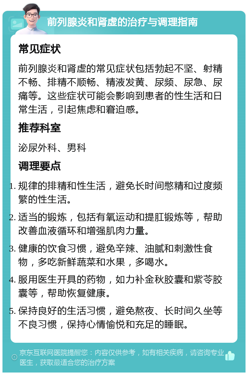 前列腺炎和肾虚的治疗与调理指南 常见症状 前列腺炎和肾虚的常见症状包括勃起不坚、射精不畅、排精不顺畅、精液发黄、尿频、尿急、尿痛等。这些症状可能会影响到患者的性生活和日常生活，引起焦虑和窘迫感。 推荐科室 泌尿外科、男科 调理要点 规律的排精和性生活，避免长时间憋精和过度频繁的性生活。 适当的锻炼，包括有氧运动和提肛锻炼等，帮助改善血液循环和增强肌肉力量。 健康的饮食习惯，避免辛辣、油腻和刺激性食物，多吃新鲜蔬菜和水果，多喝水。 服用医生开具的药物，如力补金秋胶囊和紫苓胶囊等，帮助恢复健康。 保持良好的生活习惯，避免熬夜、长时间久坐等不良习惯，保持心情愉悦和充足的睡眠。