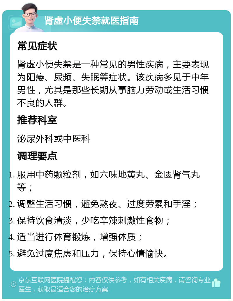 肾虚小便失禁就医指南 常见症状 肾虚小便失禁是一种常见的男性疾病，主要表现为阳痿、尿频、失眠等症状。该疾病多见于中年男性，尤其是那些长期从事脑力劳动或生活习惯不良的人群。 推荐科室 泌尿外科或中医科 调理要点 服用中药颗粒剂，如六味地黄丸、金匮肾气丸等； 调整生活习惯，避免熬夜、过度劳累和手淫； 保持饮食清淡，少吃辛辣刺激性食物； 适当进行体育锻炼，增强体质； 避免过度焦虑和压力，保持心情愉快。