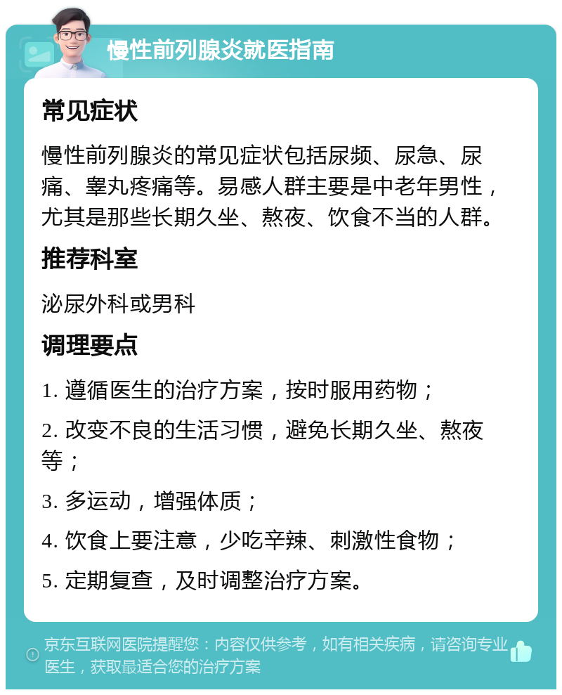 慢性前列腺炎就医指南 常见症状 慢性前列腺炎的常见症状包括尿频、尿急、尿痛、睾丸疼痛等。易感人群主要是中老年男性，尤其是那些长期久坐、熬夜、饮食不当的人群。 推荐科室 泌尿外科或男科 调理要点 1. 遵循医生的治疗方案，按时服用药物； 2. 改变不良的生活习惯，避免长期久坐、熬夜等； 3. 多运动，增强体质； 4. 饮食上要注意，少吃辛辣、刺激性食物； 5. 定期复查，及时调整治疗方案。