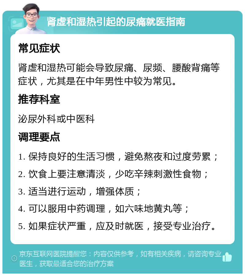 肾虚和湿热引起的尿痛就医指南 常见症状 肾虚和湿热可能会导致尿痛、尿频、腰酸背痛等症状，尤其是在中年男性中较为常见。 推荐科室 泌尿外科或中医科 调理要点 1. 保持良好的生活习惯，避免熬夜和过度劳累； 2. 饮食上要注意清淡，少吃辛辣刺激性食物； 3. 适当进行运动，增强体质； 4. 可以服用中药调理，如六味地黄丸等； 5. 如果症状严重，应及时就医，接受专业治疗。